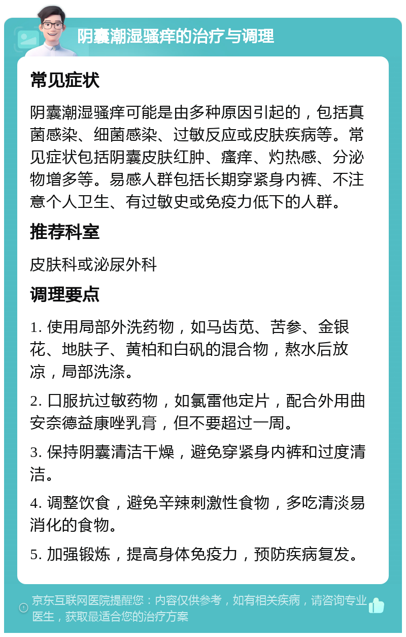 阴囊潮湿骚痒的治疗与调理 常见症状 阴囊潮湿骚痒可能是由多种原因引起的，包括真菌感染、细菌感染、过敏反应或皮肤疾病等。常见症状包括阴囊皮肤红肿、瘙痒、灼热感、分泌物增多等。易感人群包括长期穿紧身内裤、不注意个人卫生、有过敏史或免疫力低下的人群。 推荐科室 皮肤科或泌尿外科 调理要点 1. 使用局部外洗药物，如马齿苋、苦参、金银花、地肤子、黄柏和白矾的混合物，熬水后放凉，局部洗涤。 2. 口服抗过敏药物，如氯雷他定片，配合外用曲安奈德益康唑乳膏，但不要超过一周。 3. 保持阴囊清洁干燥，避免穿紧身内裤和过度清洁。 4. 调整饮食，避免辛辣刺激性食物，多吃清淡易消化的食物。 5. 加强锻炼，提高身体免疫力，预防疾病复发。