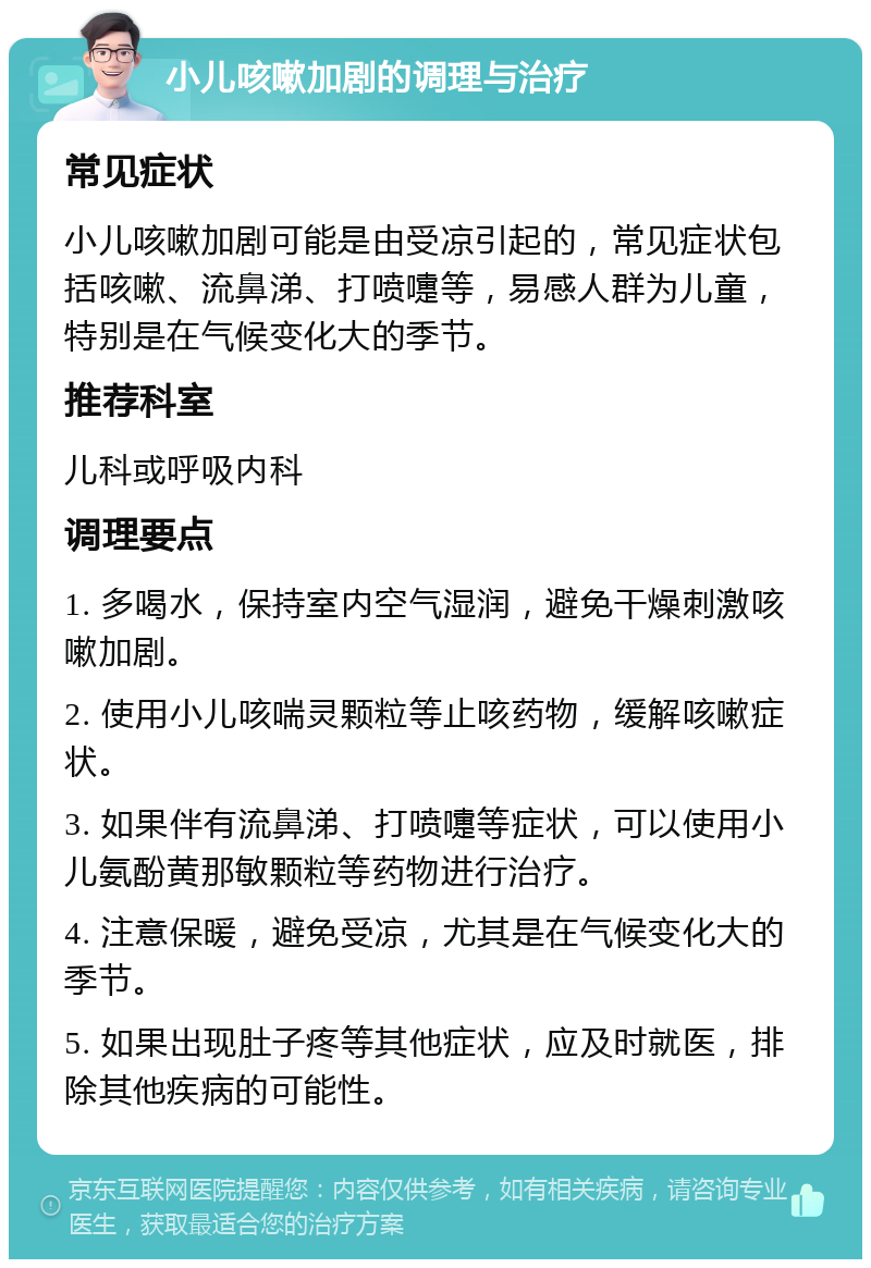 小儿咳嗽加剧的调理与治疗 常见症状 小儿咳嗽加剧可能是由受凉引起的，常见症状包括咳嗽、流鼻涕、打喷嚏等，易感人群为儿童，特别是在气候变化大的季节。 推荐科室 儿科或呼吸内科 调理要点 1. 多喝水，保持室内空气湿润，避免干燥刺激咳嗽加剧。 2. 使用小儿咳喘灵颗粒等止咳药物，缓解咳嗽症状。 3. 如果伴有流鼻涕、打喷嚏等症状，可以使用小儿氨酚黄那敏颗粒等药物进行治疗。 4. 注意保暖，避免受凉，尤其是在气候变化大的季节。 5. 如果出现肚子疼等其他症状，应及时就医，排除其他疾病的可能性。