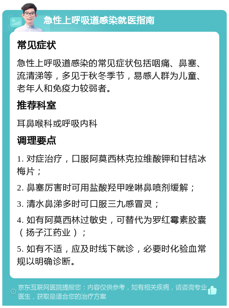 急性上呼吸道感染就医指南 常见症状 急性上呼吸道感染的常见症状包括咽痛、鼻塞、流清涕等，多见于秋冬季节，易感人群为儿童、老年人和免疫力较弱者。 推荐科室 耳鼻喉科或呼吸内科 调理要点 1. 对症治疗，口服阿莫西林克拉维酸钾和甘桔冰梅片； 2. 鼻塞厉害时可用盐酸羟甲唑啉鼻喷剂缓解； 3. 清水鼻涕多时可口服三九感冒灵； 4. 如有阿莫西林过敏史，可替代为罗红霉素胶囊（扬子江药业）； 5. 如有不适，应及时线下就诊，必要时化验血常规以明确诊断。