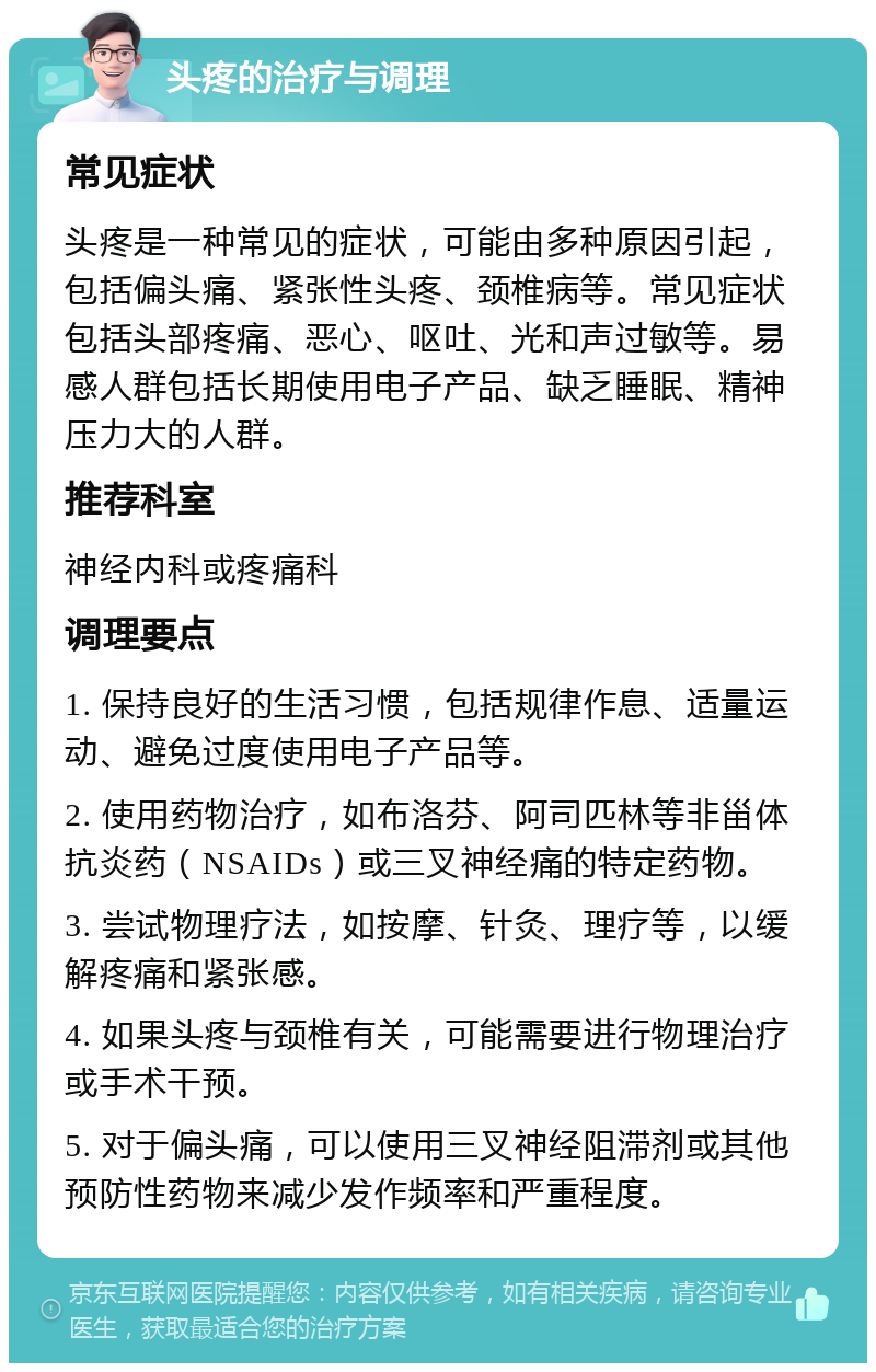 头疼的治疗与调理 常见症状 头疼是一种常见的症状，可能由多种原因引起，包括偏头痛、紧张性头疼、颈椎病等。常见症状包括头部疼痛、恶心、呕吐、光和声过敏等。易感人群包括长期使用电子产品、缺乏睡眠、精神压力大的人群。 推荐科室 神经内科或疼痛科 调理要点 1. 保持良好的生活习惯，包括规律作息、适量运动、避免过度使用电子产品等。 2. 使用药物治疗，如布洛芬、阿司匹林等非甾体抗炎药（NSAIDs）或三叉神经痛的特定药物。 3. 尝试物理疗法，如按摩、针灸、理疗等，以缓解疼痛和紧张感。 4. 如果头疼与颈椎有关，可能需要进行物理治疗或手术干预。 5. 对于偏头痛，可以使用三叉神经阻滞剂或其他预防性药物来减少发作频率和严重程度。