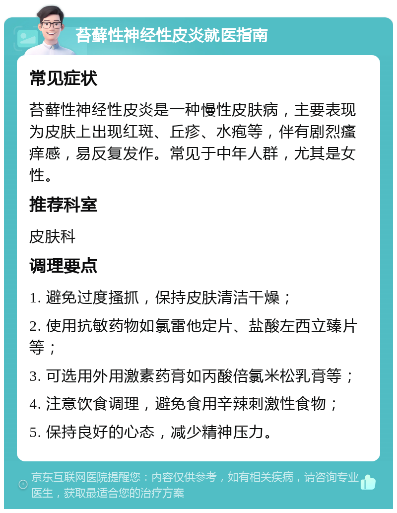 苔藓性神经性皮炎就医指南 常见症状 苔藓性神经性皮炎是一种慢性皮肤病，主要表现为皮肤上出现红斑、丘疹、水疱等，伴有剧烈瘙痒感，易反复发作。常见于中年人群，尤其是女性。 推荐科室 皮肤科 调理要点 1. 避免过度搔抓，保持皮肤清洁干燥； 2. 使用抗敏药物如氯雷他定片、盐酸左西立臻片等； 3. 可选用外用激素药膏如丙酸倍氯米松乳膏等； 4. 注意饮食调理，避免食用辛辣刺激性食物； 5. 保持良好的心态，减少精神压力。