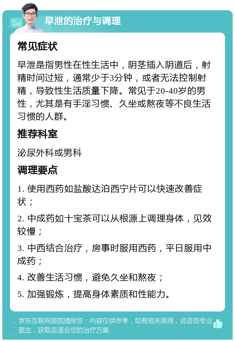 早泄的治疗与调理 常见症状 早泄是指男性在性生活中，阴茎插入阴道后，射精时间过短，通常少于3分钟，或者无法控制射精，导致性生活质量下降。常见于20-40岁的男性，尤其是有手淫习惯、久坐或熬夜等不良生活习惯的人群。 推荐科室 泌尿外科或男科 调理要点 1. 使用西药如盐酸达泊西宁片可以快速改善症状； 2. 中成药如十宝茶可以从根源上调理身体，见效较慢； 3. 中西结合治疗，房事时服用西药，平日服用中成药； 4. 改善生活习惯，避免久坐和熬夜； 5. 加强锻炼，提高身体素质和性能力。