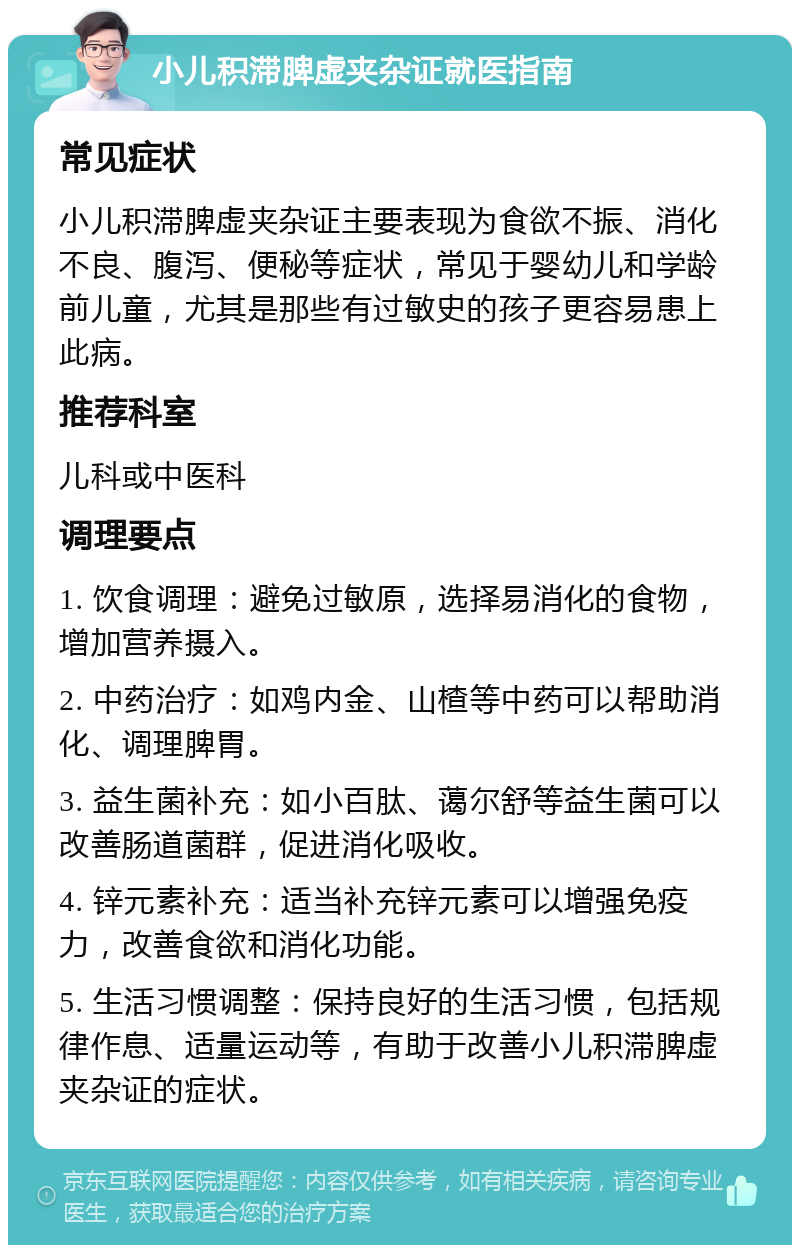 小儿积滞脾虚夹杂证就医指南 常见症状 小儿积滞脾虚夹杂证主要表现为食欲不振、消化不良、腹泻、便秘等症状，常见于婴幼儿和学龄前儿童，尤其是那些有过敏史的孩子更容易患上此病。 推荐科室 儿科或中医科 调理要点 1. 饮食调理：避免过敏原，选择易消化的食物，增加营养摄入。 2. 中药治疗：如鸡内金、山楂等中药可以帮助消化、调理脾胃。 3. 益生菌补充：如小百肽、蔼尔舒等益生菌可以改善肠道菌群，促进消化吸收。 4. 锌元素补充：适当补充锌元素可以增强免疫力，改善食欲和消化功能。 5. 生活习惯调整：保持良好的生活习惯，包括规律作息、适量运动等，有助于改善小儿积滞脾虚夹杂证的症状。