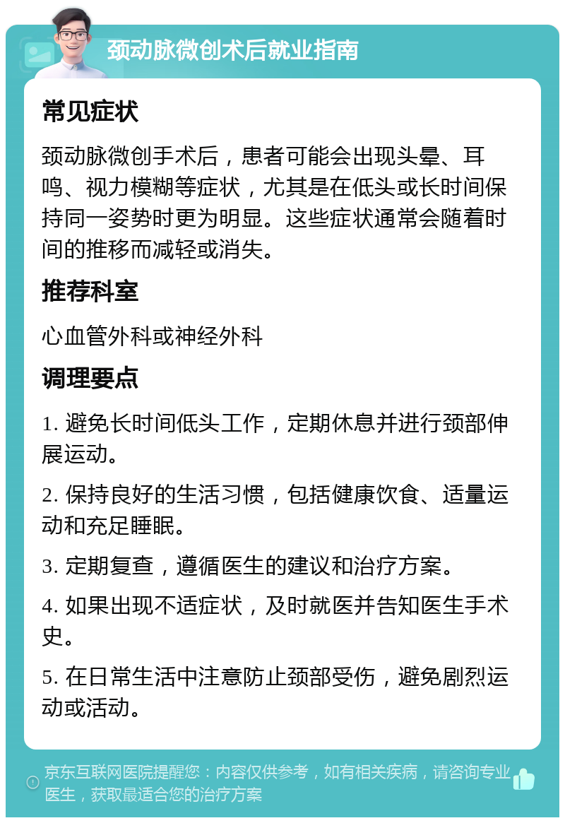 颈动脉微创术后就业指南 常见症状 颈动脉微创手术后，患者可能会出现头晕、耳鸣、视力模糊等症状，尤其是在低头或长时间保持同一姿势时更为明显。这些症状通常会随着时间的推移而减轻或消失。 推荐科室 心血管外科或神经外科 调理要点 1. 避免长时间低头工作，定期休息并进行颈部伸展运动。 2. 保持良好的生活习惯，包括健康饮食、适量运动和充足睡眠。 3. 定期复查，遵循医生的建议和治疗方案。 4. 如果出现不适症状，及时就医并告知医生手术史。 5. 在日常生活中注意防止颈部受伤，避免剧烈运动或活动。