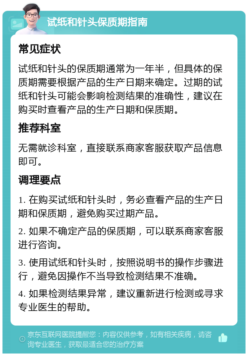 试纸和针头保质期指南 常见症状 试纸和针头的保质期通常为一年半，但具体的保质期需要根据产品的生产日期来确定。过期的试纸和针头可能会影响检测结果的准确性，建议在购买时查看产品的生产日期和保质期。 推荐科室 无需就诊科室，直接联系商家客服获取产品信息即可。 调理要点 1. 在购买试纸和针头时，务必查看产品的生产日期和保质期，避免购买过期产品。 2. 如果不确定产品的保质期，可以联系商家客服进行咨询。 3. 使用试纸和针头时，按照说明书的操作步骤进行，避免因操作不当导致检测结果不准确。 4. 如果检测结果异常，建议重新进行检测或寻求专业医生的帮助。