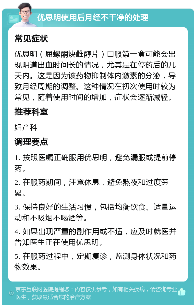 优思明使用后月经不干净的处理 常见症状 优思明（屈螺酮炔雌醇片）口服第一盒可能会出现阴道出血时间长的情况，尤其是在停药后的几天内。这是因为该药物抑制体内激素的分泌，导致月经周期的调整。这种情况在初次使用时较为常见，随着使用时间的增加，症状会逐渐减轻。 推荐科室 妇产科 调理要点 1. 按照医嘱正确服用优思明，避免漏服或提前停药。 2. 在服药期间，注意休息，避免熬夜和过度劳累。 3. 保持良好的生活习惯，包括均衡饮食、适量运动和不吸烟不喝酒等。 4. 如果出现严重的副作用或不适，应及时就医并告知医生正在使用优思明。 5. 在服药过程中，定期复诊，监测身体状况和药物效果。