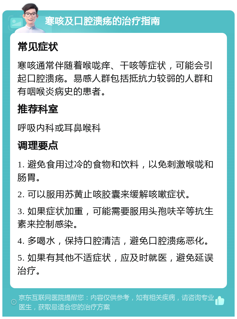 寒咳及口腔溃疡的治疗指南 常见症状 寒咳通常伴随着喉咙痒、干咳等症状，可能会引起口腔溃疡。易感人群包括抵抗力较弱的人群和有咽喉炎病史的患者。 推荐科室 呼吸内科或耳鼻喉科 调理要点 1. 避免食用过冷的食物和饮料，以免刺激喉咙和肠胃。 2. 可以服用苏黄止咳胶囊来缓解咳嗽症状。 3. 如果症状加重，可能需要服用头孢呋辛等抗生素来控制感染。 4. 多喝水，保持口腔清洁，避免口腔溃疡恶化。 5. 如果有其他不适症状，应及时就医，避免延误治疗。