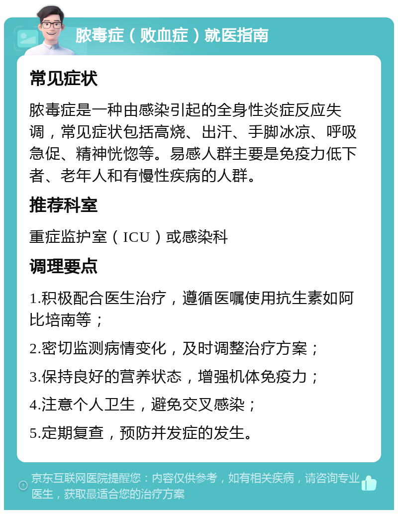 脓毒症（败血症）就医指南 常见症状 脓毒症是一种由感染引起的全身性炎症反应失调，常见症状包括高烧、出汗、手脚冰凉、呼吸急促、精神恍惚等。易感人群主要是免疫力低下者、老年人和有慢性疾病的人群。 推荐科室 重症监护室（ICU）或感染科 调理要点 1.积极配合医生治疗，遵循医嘱使用抗生素如阿比培南等； 2.密切监测病情变化，及时调整治疗方案； 3.保持良好的营养状态，增强机体免疫力； 4.注意个人卫生，避免交叉感染； 5.定期复查，预防并发症的发生。