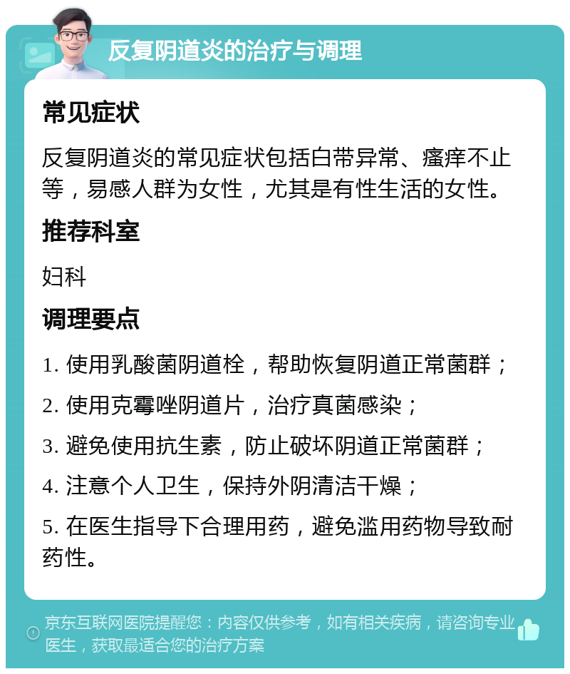 反复阴道炎的治疗与调理 常见症状 反复阴道炎的常见症状包括白带异常、瘙痒不止等，易感人群为女性，尤其是有性生活的女性。 推荐科室 妇科 调理要点 1. 使用乳酸菌阴道栓，帮助恢复阴道正常菌群； 2. 使用克霉唑阴道片，治疗真菌感染； 3. 避免使用抗生素，防止破坏阴道正常菌群； 4. 注意个人卫生，保持外阴清洁干燥； 5. 在医生指导下合理用药，避免滥用药物导致耐药性。