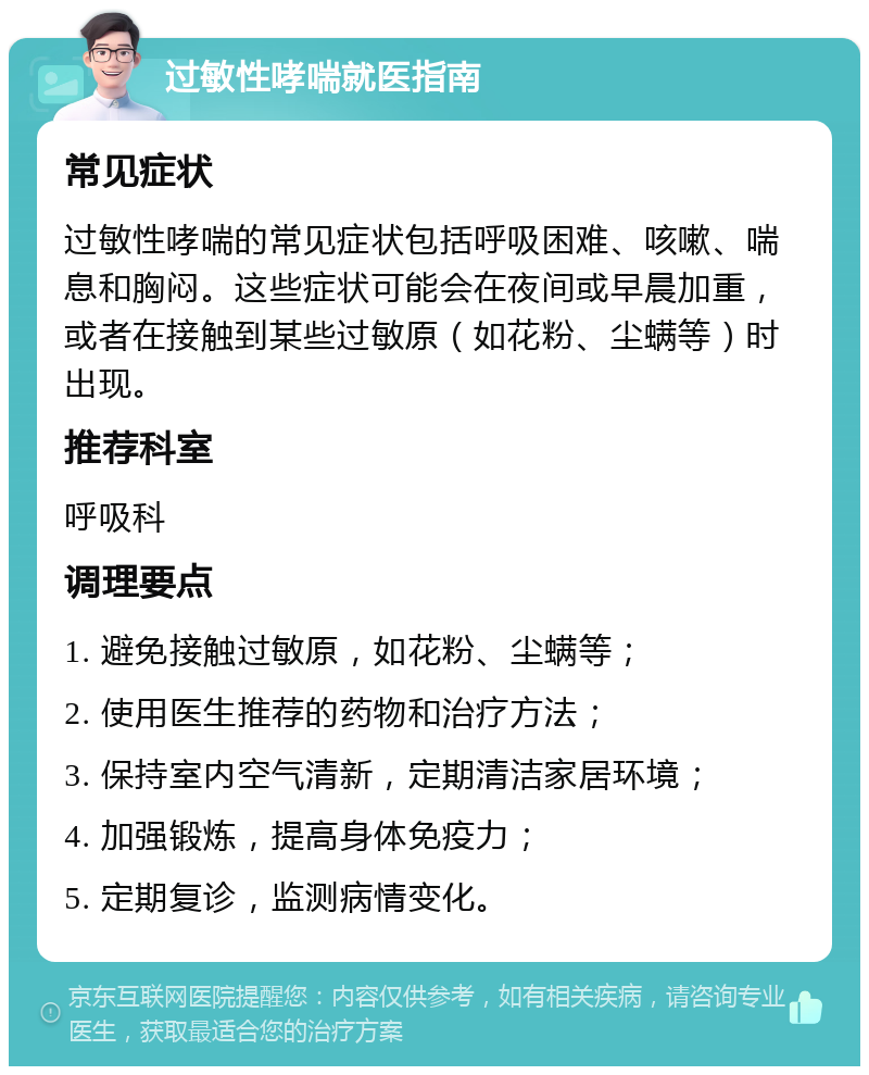 过敏性哮喘就医指南 常见症状 过敏性哮喘的常见症状包括呼吸困难、咳嗽、喘息和胸闷。这些症状可能会在夜间或早晨加重，或者在接触到某些过敏原（如花粉、尘螨等）时出现。 推荐科室 呼吸科 调理要点 1. 避免接触过敏原，如花粉、尘螨等； 2. 使用医生推荐的药物和治疗方法； 3. 保持室内空气清新，定期清洁家居环境； 4. 加强锻炼，提高身体免疫力； 5. 定期复诊，监测病情变化。