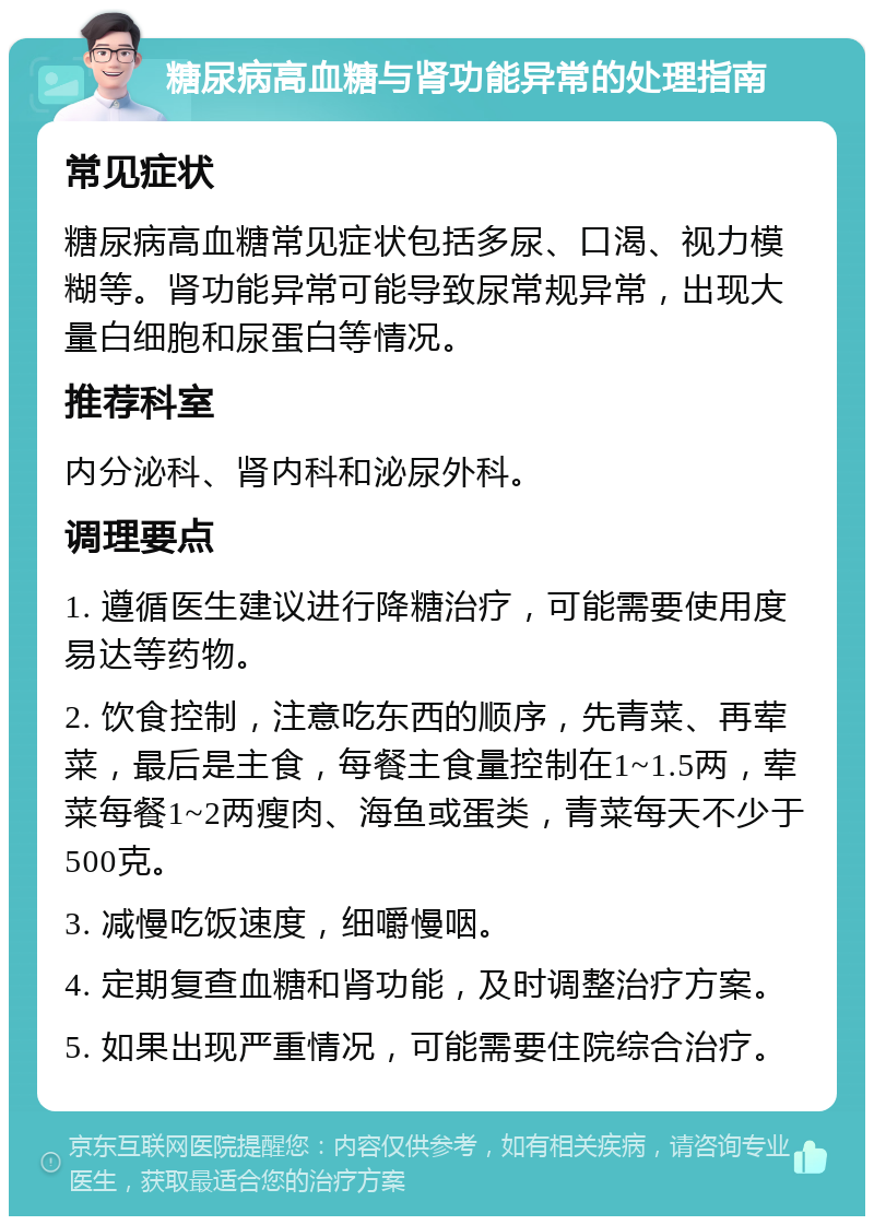 糖尿病高血糖与肾功能异常的处理指南 常见症状 糖尿病高血糖常见症状包括多尿、口渴、视力模糊等。肾功能异常可能导致尿常规异常，出现大量白细胞和尿蛋白等情况。 推荐科室 内分泌科、肾内科和泌尿外科。 调理要点 1. 遵循医生建议进行降糖治疗，可能需要使用度易达等药物。 2. 饮食控制，注意吃东西的顺序，先青菜、再荤菜，最后是主食，每餐主食量控制在1~1.5两，荤菜每餐1~2两瘦肉、海鱼或蛋类，青菜每天不少于500克。 3. 减慢吃饭速度，细嚼慢咽。 4. 定期复查血糖和肾功能，及时调整治疗方案。 5. 如果出现严重情况，可能需要住院综合治疗。