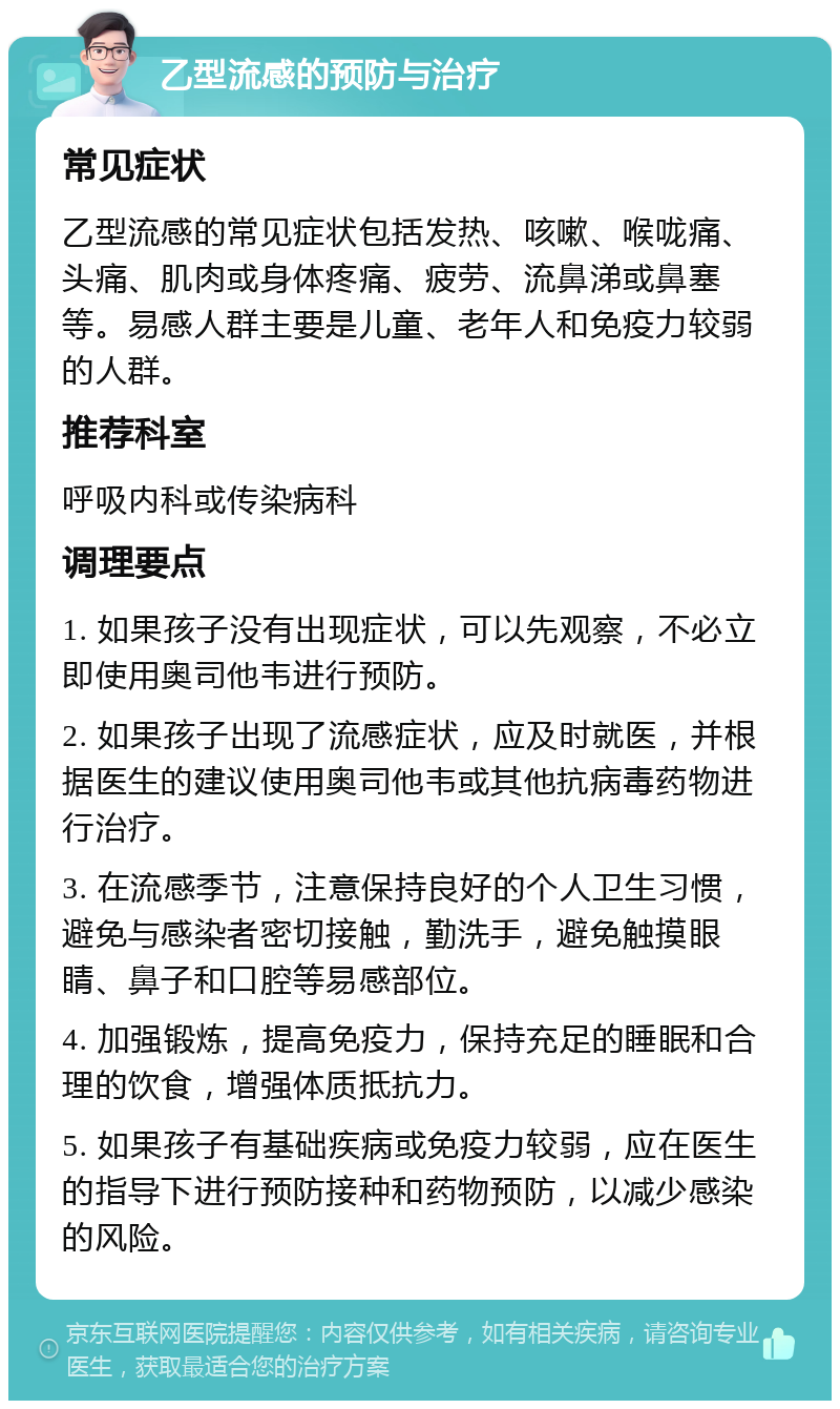 乙型流感的预防与治疗 常见症状 乙型流感的常见症状包括发热、咳嗽、喉咙痛、头痛、肌肉或身体疼痛、疲劳、流鼻涕或鼻塞等。易感人群主要是儿童、老年人和免疫力较弱的人群。 推荐科室 呼吸内科或传染病科 调理要点 1. 如果孩子没有出现症状，可以先观察，不必立即使用奥司他韦进行预防。 2. 如果孩子出现了流感症状，应及时就医，并根据医生的建议使用奥司他韦或其他抗病毒药物进行治疗。 3. 在流感季节，注意保持良好的个人卫生习惯，避免与感染者密切接触，勤洗手，避免触摸眼睛、鼻子和口腔等易感部位。 4. 加强锻炼，提高免疫力，保持充足的睡眠和合理的饮食，增强体质抵抗力。 5. 如果孩子有基础疾病或免疫力较弱，应在医生的指导下进行预防接种和药物预防，以减少感染的风险。