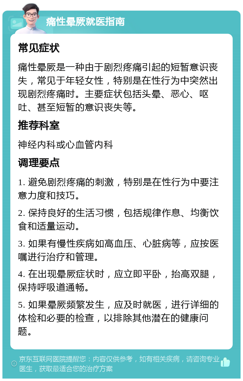 痛性晕厥就医指南 常见症状 痛性晕厥是一种由于剧烈疼痛引起的短暂意识丧失，常见于年轻女性，特别是在性行为中突然出现剧烈疼痛时。主要症状包括头晕、恶心、呕吐、甚至短暂的意识丧失等。 推荐科室 神经内科或心血管内科 调理要点 1. 避免剧烈疼痛的刺激，特别是在性行为中要注意力度和技巧。 2. 保持良好的生活习惯，包括规律作息、均衡饮食和适量运动。 3. 如果有慢性疾病如高血压、心脏病等，应按医嘱进行治疗和管理。 4. 在出现晕厥症状时，应立即平卧，抬高双腿，保持呼吸道通畅。 5. 如果晕厥频繁发生，应及时就医，进行详细的体检和必要的检查，以排除其他潜在的健康问题。