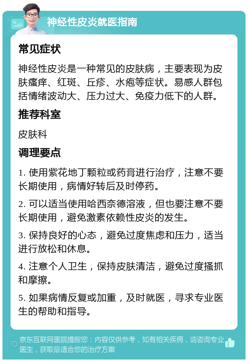 神经性皮炎就医指南 常见症状 神经性皮炎是一种常见的皮肤病，主要表现为皮肤瘙痒、红斑、丘疹、水疱等症状。易感人群包括情绪波动大、压力过大、免疫力低下的人群。 推荐科室 皮肤科 调理要点 1. 使用紫花地丁颗粒或药膏进行治疗，注意不要长期使用，病情好转后及时停药。 2. 可以适当使用哈西奈德溶液，但也要注意不要长期使用，避免激素依赖性皮炎的发生。 3. 保持良好的心态，避免过度焦虑和压力，适当进行放松和休息。 4. 注意个人卫生，保持皮肤清洁，避免过度搔抓和摩擦。 5. 如果病情反复或加重，及时就医，寻求专业医生的帮助和指导。