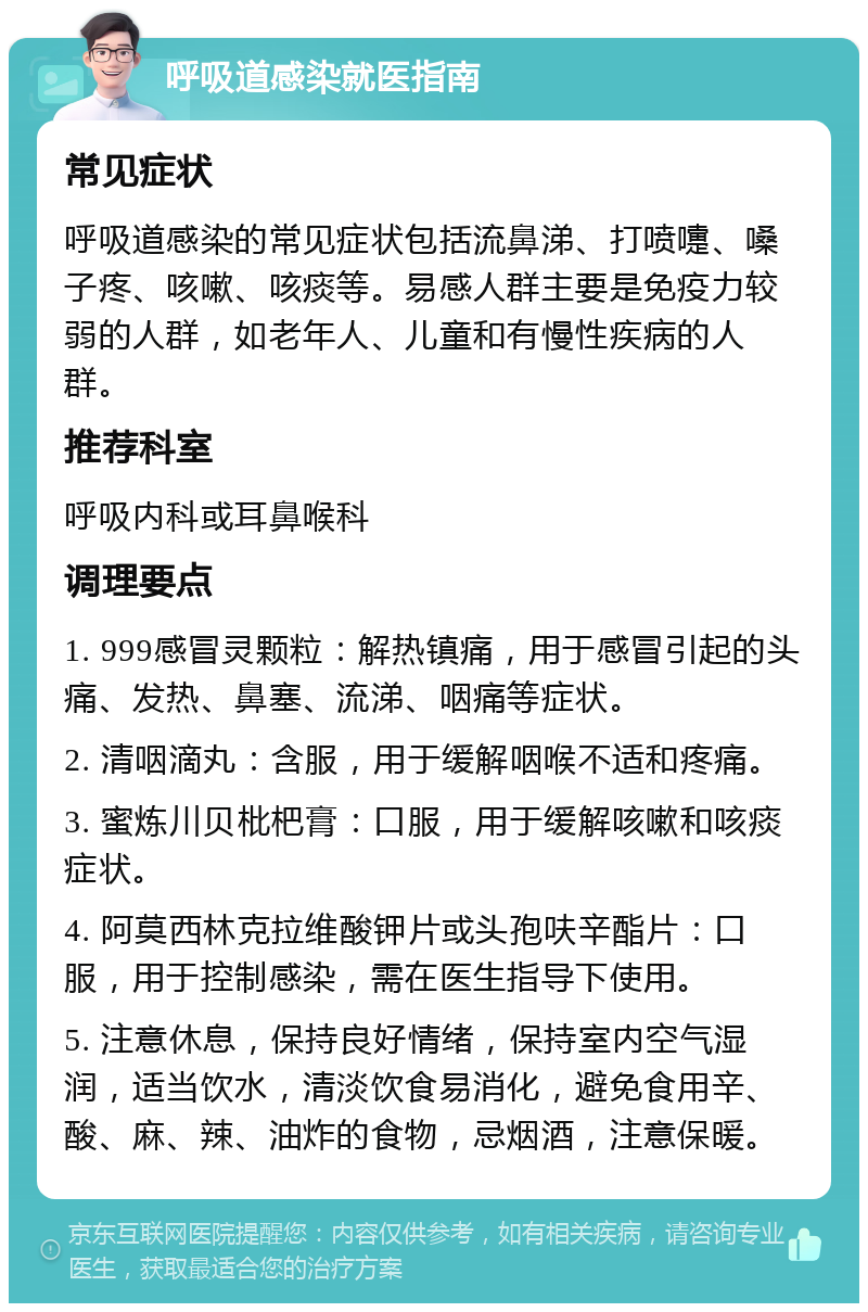 呼吸道感染就医指南 常见症状 呼吸道感染的常见症状包括流鼻涕、打喷嚏、嗓子疼、咳嗽、咳痰等。易感人群主要是免疫力较弱的人群，如老年人、儿童和有慢性疾病的人群。 推荐科室 呼吸内科或耳鼻喉科 调理要点 1. 999感冒灵颗粒：解热镇痛，用于感冒引起的头痛、发热、鼻塞、流涕、咽痛等症状。 2. 清咽滴丸：含服，用于缓解咽喉不适和疼痛。 3. 蜜炼川贝枇杷膏：口服，用于缓解咳嗽和咳痰症状。 4. 阿莫西林克拉维酸钾片或头孢呋辛酯片：口服，用于控制感染，需在医生指导下使用。 5. 注意休息，保持良好情绪，保持室内空气湿润，适当饮水，清淡饮食易消化，避免食用辛、酸、麻、辣、油炸的食物，忌烟酒，注意保暖。