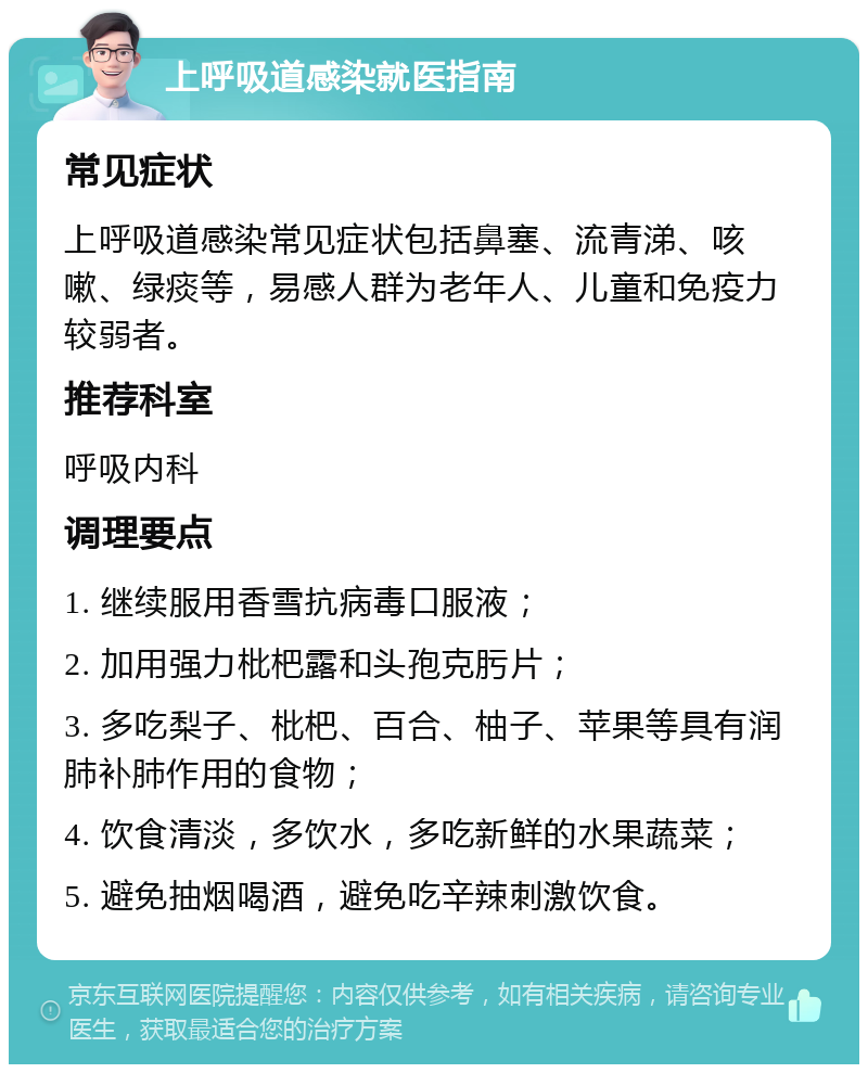 上呼吸道感染就医指南 常见症状 上呼吸道感染常见症状包括鼻塞、流青涕、咳嗽、绿痰等，易感人群为老年人、儿童和免疫力较弱者。 推荐科室 呼吸内科 调理要点 1. 继续服用香雪抗病毒口服液； 2. 加用强力枇杷露和头孢克肟片； 3. 多吃梨子、枇杷、百合、柚子、苹果等具有润肺补肺作用的食物； 4. 饮食清淡，多饮水，多吃新鲜的水果蔬菜； 5. 避免抽烟喝酒，避免吃辛辣刺激饮食。