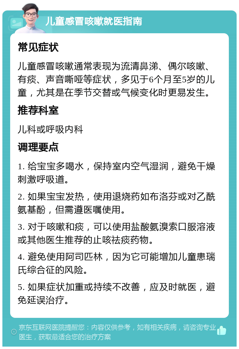 儿童感冒咳嗽就医指南 常见症状 儿童感冒咳嗽通常表现为流清鼻涕、偶尔咳嗽、有痰、声音嘶哑等症状，多见于6个月至5岁的儿童，尤其是在季节交替或气候变化时更易发生。 推荐科室 儿科或呼吸内科 调理要点 1. 给宝宝多喝水，保持室内空气湿润，避免干燥刺激呼吸道。 2. 如果宝宝发热，使用退烧药如布洛芬或对乙酰氨基酚，但需遵医嘱使用。 3. 对于咳嗽和痰，可以使用盐酸氨溴索口服溶液或其他医生推荐的止咳祛痰药物。 4. 避免使用阿司匹林，因为它可能增加儿童患瑞氏综合征的风险。 5. 如果症状加重或持续不改善，应及时就医，避免延误治疗。