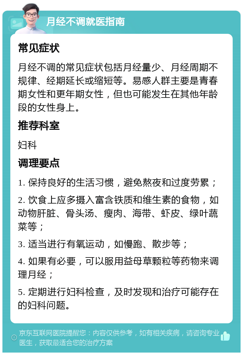 月经不调就医指南 常见症状 月经不调的常见症状包括月经量少、月经周期不规律、经期延长或缩短等。易感人群主要是青春期女性和更年期女性，但也可能发生在其他年龄段的女性身上。 推荐科室 妇科 调理要点 1. 保持良好的生活习惯，避免熬夜和过度劳累； 2. 饮食上应多摄入富含铁质和维生素的食物，如动物肝脏、骨头汤、瘦肉、海带、虾皮、绿叶蔬菜等； 3. 适当进行有氧运动，如慢跑、散步等； 4. 如果有必要，可以服用益母草颗粒等药物来调理月经； 5. 定期进行妇科检查，及时发现和治疗可能存在的妇科问题。