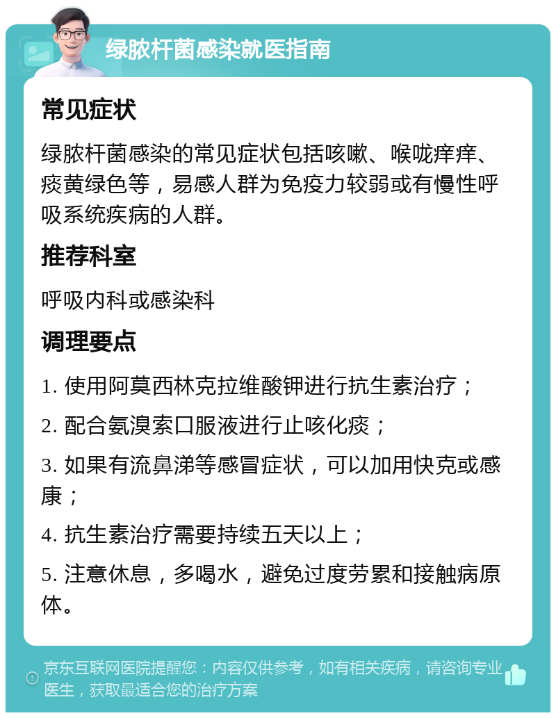 绿脓杆菌感染就医指南 常见症状 绿脓杆菌感染的常见症状包括咳嗽、喉咙痒痒、痰黄绿色等，易感人群为免疫力较弱或有慢性呼吸系统疾病的人群。 推荐科室 呼吸内科或感染科 调理要点 1. 使用阿莫西林克拉维酸钾进行抗生素治疗； 2. 配合氨溴索口服液进行止咳化痰； 3. 如果有流鼻涕等感冒症状，可以加用快克或感康； 4. 抗生素治疗需要持续五天以上； 5. 注意休息，多喝水，避免过度劳累和接触病原体。