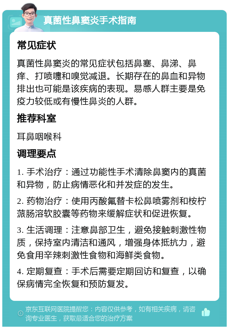 真菌性鼻窦炎手术指南 常见症状 真菌性鼻窦炎的常见症状包括鼻塞、鼻涕、鼻痒、打喷嚏和嗅觉减退。长期存在的鼻血和异物排出也可能是该疾病的表现。易感人群主要是免疫力较低或有慢性鼻炎的人群。 推荐科室 耳鼻咽喉科 调理要点 1. 手术治疗：通过功能性手术清除鼻窦内的真菌和异物，防止病情恶化和并发症的发生。 2. 药物治疗：使用丙酸氟替卡松鼻喷雾剂和桉柠蒎肠溶软胶囊等药物来缓解症状和促进恢复。 3. 生活调理：注意鼻部卫生，避免接触刺激性物质，保持室内清洁和通风，增强身体抵抗力，避免食用辛辣刺激性食物和海鲜类食物。 4. 定期复查：手术后需要定期回访和复查，以确保病情完全恢复和预防复发。