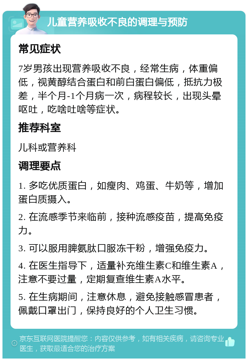 儿童营养吸收不良的调理与预防 常见症状 7岁男孩出现营养吸收不良，经常生病，体重偏低，视黄醇结合蛋白和前白蛋白偏低，抵抗力极差，半个月-1个月病一次，病程较长，出现头晕呕吐，吃啥吐啥等症状。 推荐科室 儿科或营养科 调理要点 1. 多吃优质蛋白，如瘦肉、鸡蛋、牛奶等，增加蛋白质摄入。 2. 在流感季节来临前，接种流感疫苗，提高免疫力。 3. 可以服用脾氨肽口服冻干粉，增强免疫力。 4. 在医生指导下，适量补充维生素C和维生素A，注意不要过量，定期复查维生素A水平。 5. 在生病期间，注意休息，避免接触感冒患者，佩戴口罩出门，保持良好的个人卫生习惯。