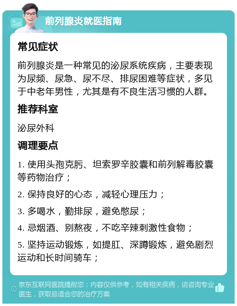 前列腺炎就医指南 常见症状 前列腺炎是一种常见的泌尿系统疾病，主要表现为尿频、尿急、尿不尽、排尿困难等症状，多见于中老年男性，尤其是有不良生活习惯的人群。 推荐科室 泌尿外科 调理要点 1. 使用头孢克肟、坦索罗辛胶囊和前列解毒胶囊等药物治疗； 2. 保持良好的心态，减轻心理压力； 3. 多喝水，勤排尿，避免憋尿； 4. 忌烟酒、别熬夜，不吃辛辣刺激性食物； 5. 坚持运动锻炼，如提肛、深蹲锻炼，避免剧烈运动和长时间骑车；