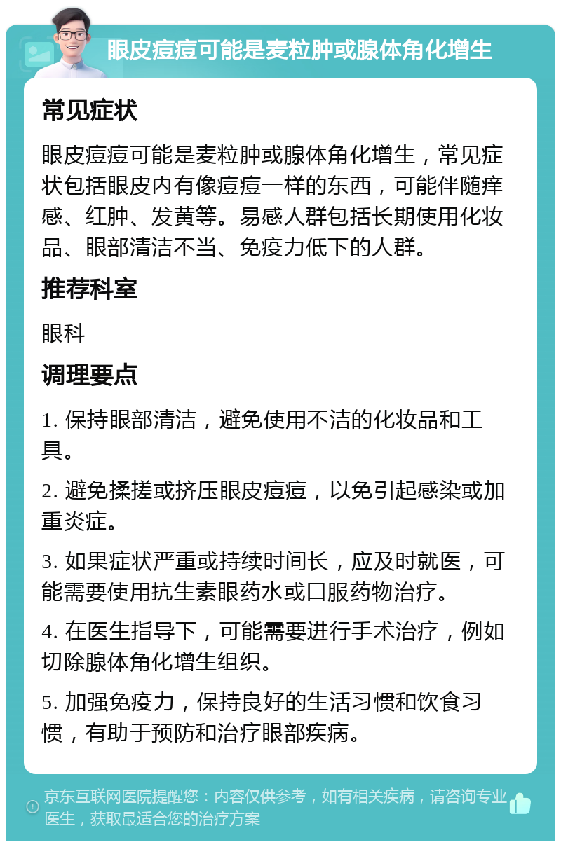 眼皮痘痘可能是麦粒肿或腺体角化增生 常见症状 眼皮痘痘可能是麦粒肿或腺体角化增生，常见症状包括眼皮内有像痘痘一样的东西，可能伴随痒感、红肿、发黄等。易感人群包括长期使用化妆品、眼部清洁不当、免疫力低下的人群。 推荐科室 眼科 调理要点 1. 保持眼部清洁，避免使用不洁的化妆品和工具。 2. 避免揉搓或挤压眼皮痘痘，以免引起感染或加重炎症。 3. 如果症状严重或持续时间长，应及时就医，可能需要使用抗生素眼药水或口服药物治疗。 4. 在医生指导下，可能需要进行手术治疗，例如切除腺体角化增生组织。 5. 加强免疫力，保持良好的生活习惯和饮食习惯，有助于预防和治疗眼部疾病。