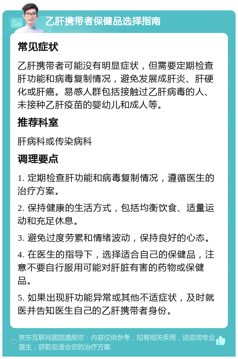 乙肝携带者保健品选择指南 常见症状 乙肝携带者可能没有明显症状，但需要定期检查肝功能和病毒复制情况，避免发展成肝炎、肝硬化或肝癌。易感人群包括接触过乙肝病毒的人、未接种乙肝疫苗的婴幼儿和成人等。 推荐科室 肝病科或传染病科 调理要点 1. 定期检查肝功能和病毒复制情况，遵循医生的治疗方案。 2. 保持健康的生活方式，包括均衡饮食、适量运动和充足休息。 3. 避免过度劳累和情绪波动，保持良好的心态。 4. 在医生的指导下，选择适合自己的保健品，注意不要自行服用可能对肝脏有害的药物或保健品。 5. 如果出现肝功能异常或其他不适症状，及时就医并告知医生自己的乙肝携带者身份。