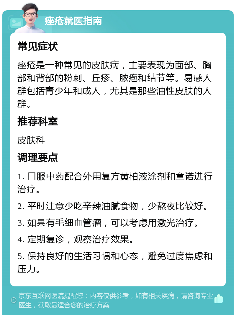 痤疮就医指南 常见症状 痤疮是一种常见的皮肤病，主要表现为面部、胸部和背部的粉刺、丘疹、脓疱和结节等。易感人群包括青少年和成人，尤其是那些油性皮肤的人群。 推荐科室 皮肤科 调理要点 1. 口服中药配合外用复方黄柏液涂剂和童诺进行治疗。 2. 平时注意少吃辛辣油腻食物，少熬夜比较好。 3. 如果有毛细血管瘤，可以考虑用激光治疗。 4. 定期复诊，观察治疗效果。 5. 保持良好的生活习惯和心态，避免过度焦虑和压力。