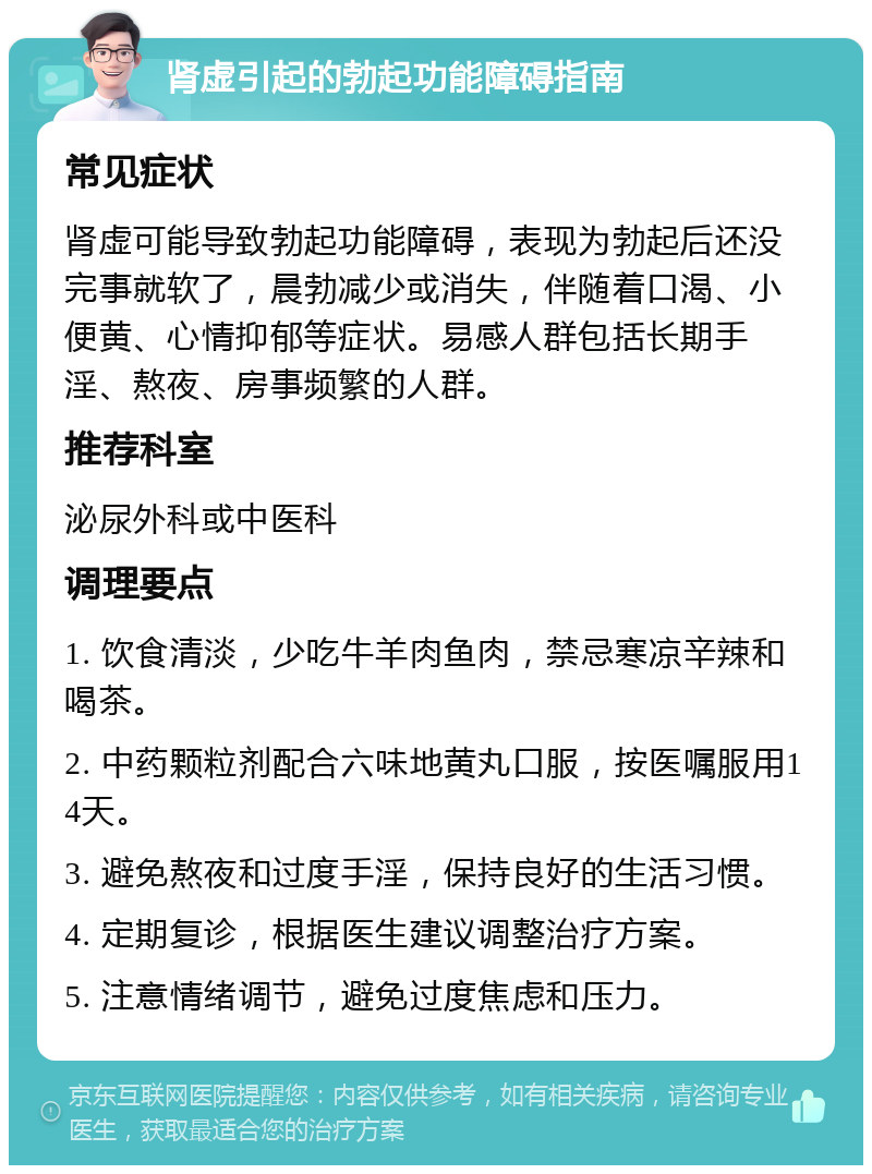 肾虚引起的勃起功能障碍指南 常见症状 肾虚可能导致勃起功能障碍，表现为勃起后还没完事就软了，晨勃减少或消失，伴随着口渴、小便黄、心情抑郁等症状。易感人群包括长期手淫、熬夜、房事频繁的人群。 推荐科室 泌尿外科或中医科 调理要点 1. 饮食清淡，少吃牛羊肉鱼肉，禁忌寒凉辛辣和喝茶。 2. 中药颗粒剂配合六味地黄丸口服，按医嘱服用14天。 3. 避免熬夜和过度手淫，保持良好的生活习惯。 4. 定期复诊，根据医生建议调整治疗方案。 5. 注意情绪调节，避免过度焦虑和压力。