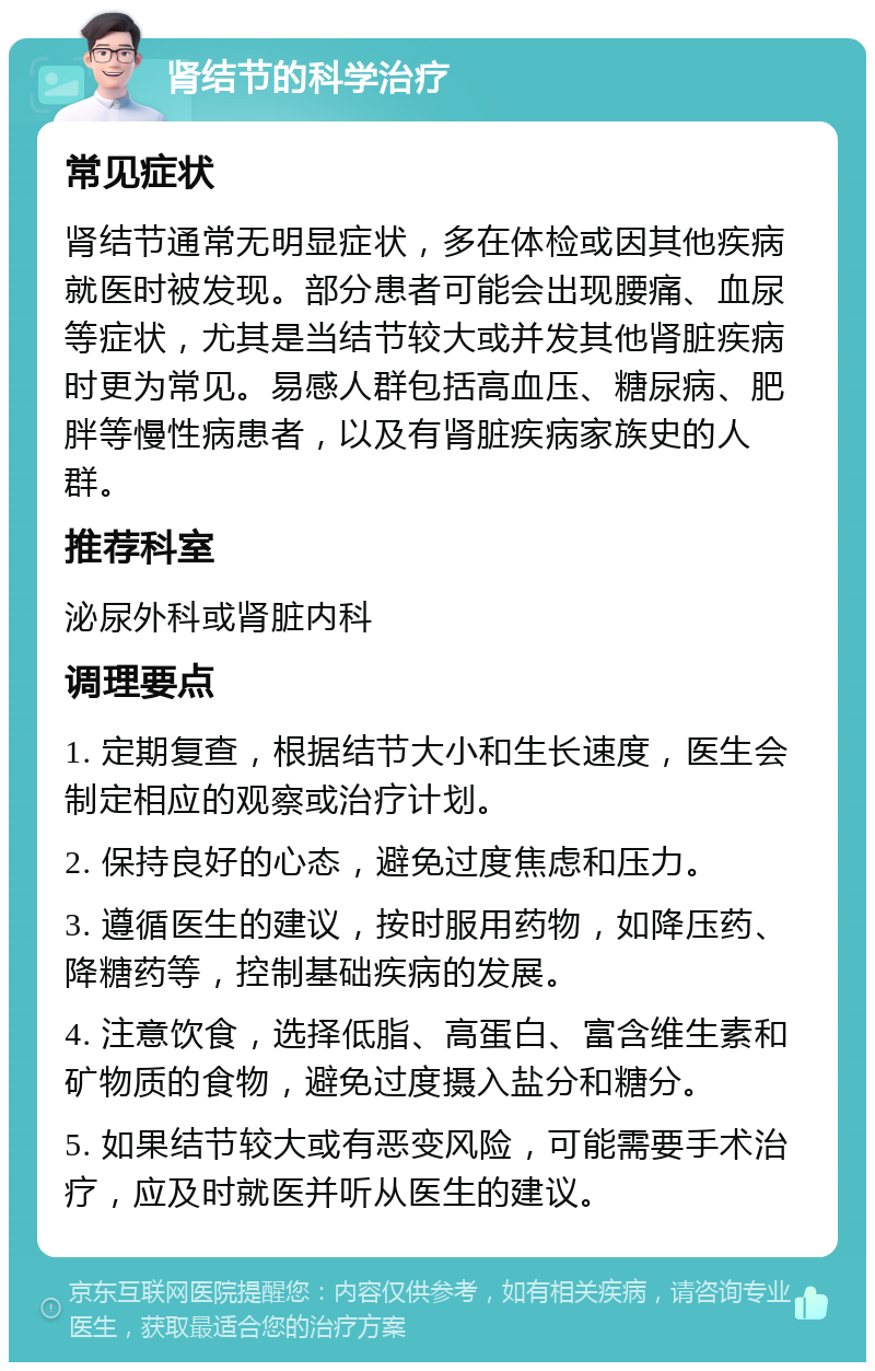 肾结节的科学治疗 常见症状 肾结节通常无明显症状，多在体检或因其他疾病就医时被发现。部分患者可能会出现腰痛、血尿等症状，尤其是当结节较大或并发其他肾脏疾病时更为常见。易感人群包括高血压、糖尿病、肥胖等慢性病患者，以及有肾脏疾病家族史的人群。 推荐科室 泌尿外科或肾脏内科 调理要点 1. 定期复查，根据结节大小和生长速度，医生会制定相应的观察或治疗计划。 2. 保持良好的心态，避免过度焦虑和压力。 3. 遵循医生的建议，按时服用药物，如降压药、降糖药等，控制基础疾病的发展。 4. 注意饮食，选择低脂、高蛋白、富含维生素和矿物质的食物，避免过度摄入盐分和糖分。 5. 如果结节较大或有恶变风险，可能需要手术治疗，应及时就医并听从医生的建议。