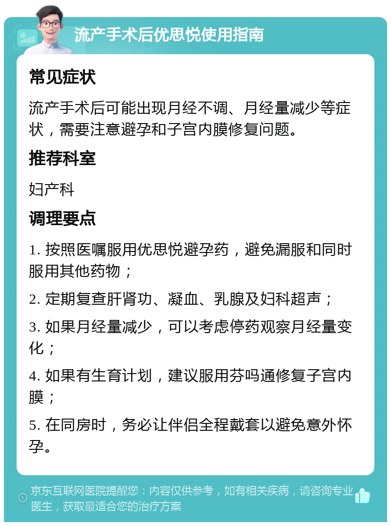 流产手术后优思悦使用指南 常见症状 流产手术后可能出现月经不调、月经量减少等症状，需要注意避孕和子宫内膜修复问题。 推荐科室 妇产科 调理要点 1. 按照医嘱服用优思悦避孕药，避免漏服和同时服用其他药物； 2. 定期复查肝肾功、凝血、乳腺及妇科超声； 3. 如果月经量减少，可以考虑停药观察月经量变化； 4. 如果有生育计划，建议服用芬吗通修复子宫内膜； 5. 在同房时，务必让伴侣全程戴套以避免意外怀孕。