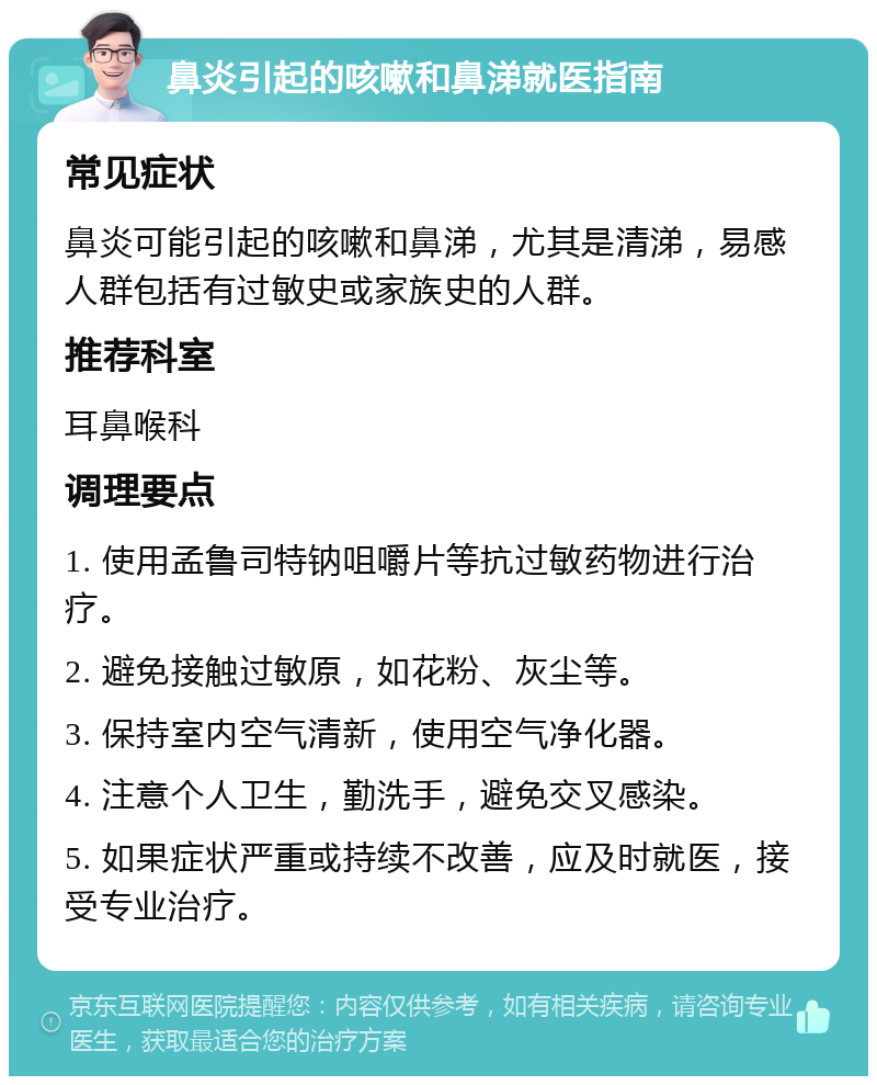 鼻炎引起的咳嗽和鼻涕就医指南 常见症状 鼻炎可能引起的咳嗽和鼻涕，尤其是清涕，易感人群包括有过敏史或家族史的人群。 推荐科室 耳鼻喉科 调理要点 1. 使用孟鲁司特钠咀嚼片等抗过敏药物进行治疗。 2. 避免接触过敏原，如花粉、灰尘等。 3. 保持室内空气清新，使用空气净化器。 4. 注意个人卫生，勤洗手，避免交叉感染。 5. 如果症状严重或持续不改善，应及时就医，接受专业治疗。