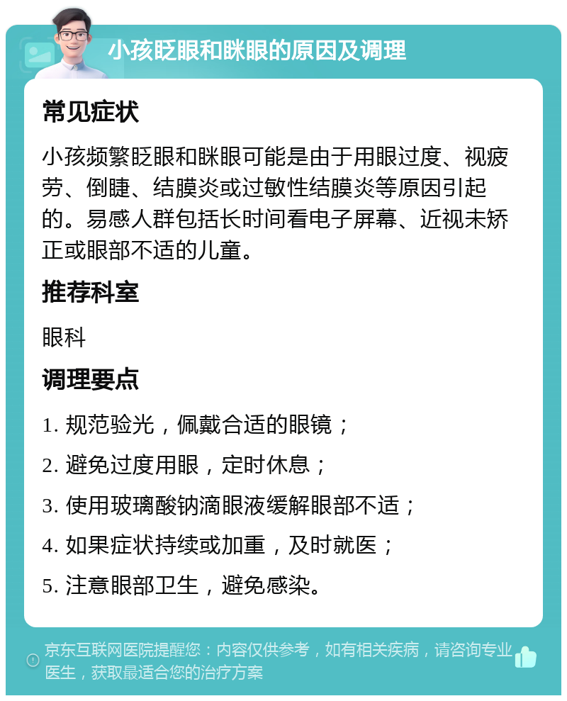 小孩眨眼和眯眼的原因及调理 常见症状 小孩频繁眨眼和眯眼可能是由于用眼过度、视疲劳、倒睫、结膜炎或过敏性结膜炎等原因引起的。易感人群包括长时间看电子屏幕、近视未矫正或眼部不适的儿童。 推荐科室 眼科 调理要点 1. 规范验光，佩戴合适的眼镜； 2. 避免过度用眼，定时休息； 3. 使用玻璃酸钠滴眼液缓解眼部不适； 4. 如果症状持续或加重，及时就医； 5. 注意眼部卫生，避免感染。