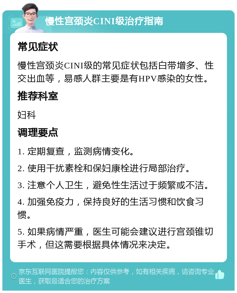 慢性宫颈炎CINI级治疗指南 常见症状 慢性宫颈炎CINI级的常见症状包括白带增多、性交出血等，易感人群主要是有HPV感染的女性。 推荐科室 妇科 调理要点 1. 定期复查，监测病情变化。 2. 使用干扰素栓和保妇康栓进行局部治疗。 3. 注意个人卫生，避免性生活过于频繁或不洁。 4. 加强免疫力，保持良好的生活习惯和饮食习惯。 5. 如果病情严重，医生可能会建议进行宫颈锥切手术，但这需要根据具体情况来决定。