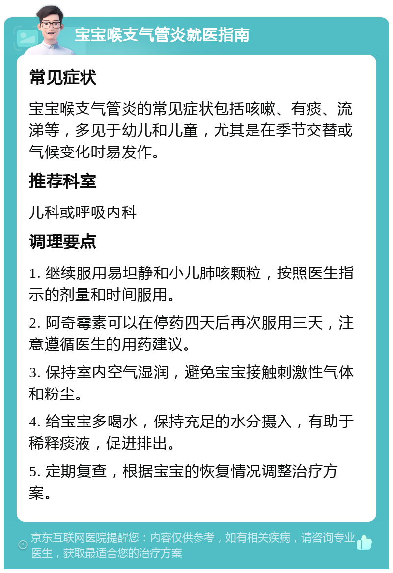 宝宝喉支气管炎就医指南 常见症状 宝宝喉支气管炎的常见症状包括咳嗽、有痰、流涕等，多见于幼儿和儿童，尤其是在季节交替或气候变化时易发作。 推荐科室 儿科或呼吸内科 调理要点 1. 继续服用易坦静和小儿肺咳颗粒，按照医生指示的剂量和时间服用。 2. 阿奇霉素可以在停药四天后再次服用三天，注意遵循医生的用药建议。 3. 保持室内空气湿润，避免宝宝接触刺激性气体和粉尘。 4. 给宝宝多喝水，保持充足的水分摄入，有助于稀释痰液，促进排出。 5. 定期复查，根据宝宝的恢复情况调整治疗方案。