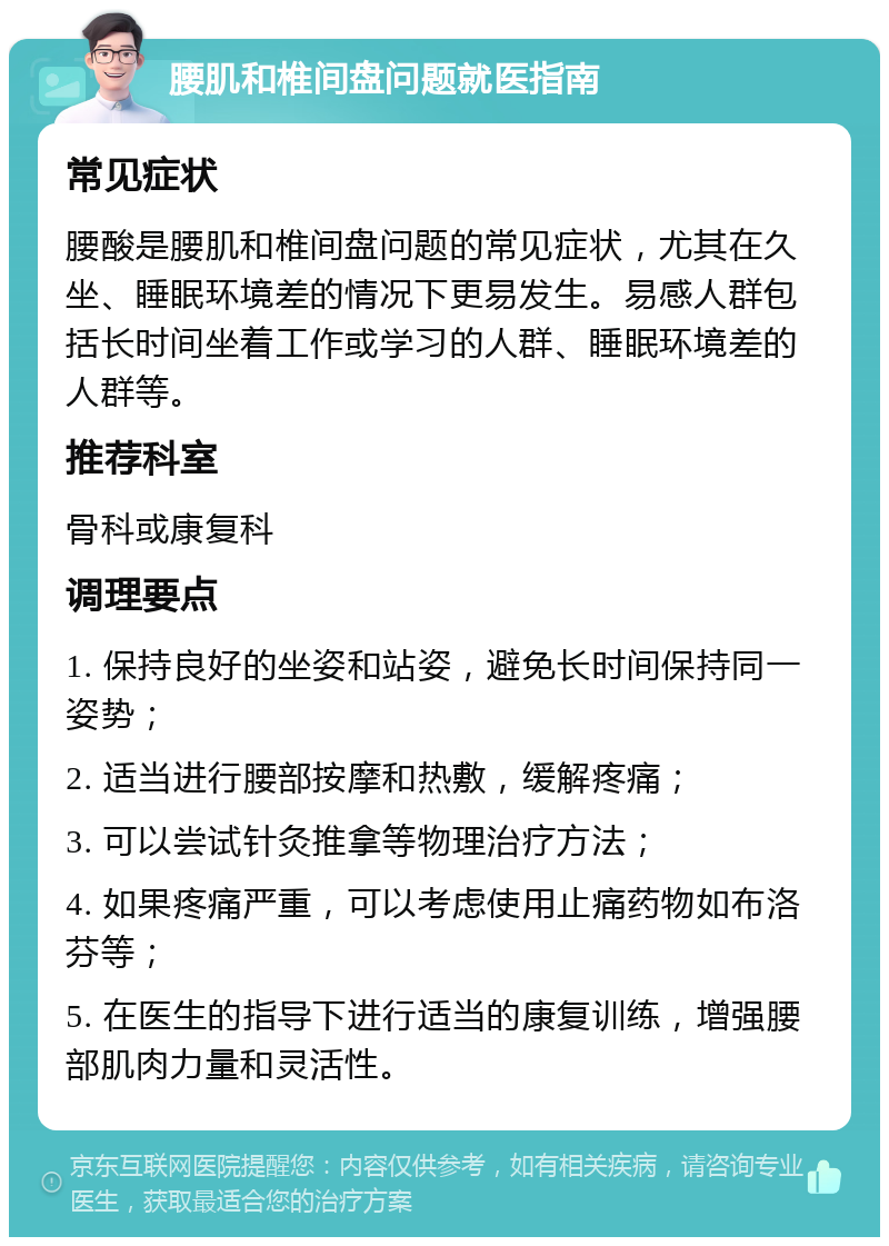 腰肌和椎间盘问题就医指南 常见症状 腰酸是腰肌和椎间盘问题的常见症状，尤其在久坐、睡眠环境差的情况下更易发生。易感人群包括长时间坐着工作或学习的人群、睡眠环境差的人群等。 推荐科室 骨科或康复科 调理要点 1. 保持良好的坐姿和站姿，避免长时间保持同一姿势； 2. 适当进行腰部按摩和热敷，缓解疼痛； 3. 可以尝试针灸推拿等物理治疗方法； 4. 如果疼痛严重，可以考虑使用止痛药物如布洛芬等； 5. 在医生的指导下进行适当的康复训练，增强腰部肌肉力量和灵活性。