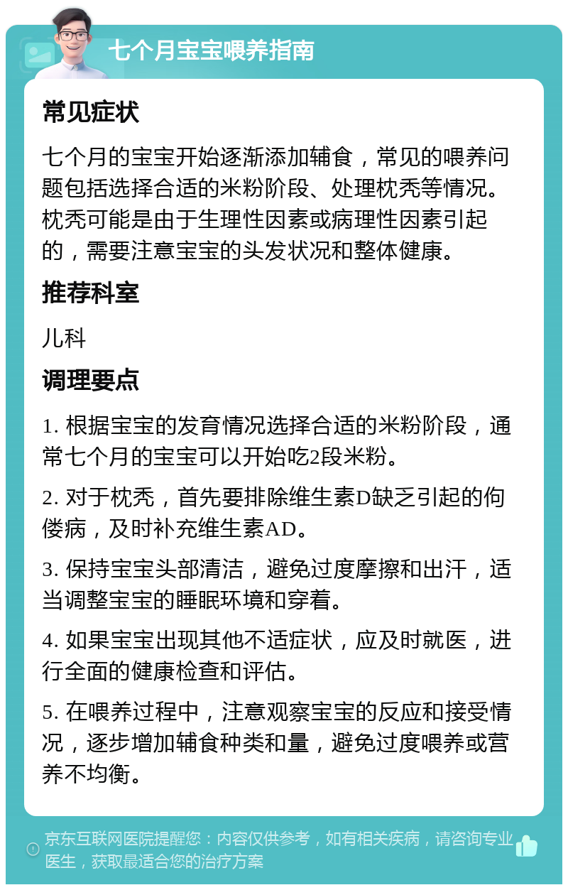 七个月宝宝喂养指南 常见症状 七个月的宝宝开始逐渐添加辅食，常见的喂养问题包括选择合适的米粉阶段、处理枕秃等情况。枕秃可能是由于生理性因素或病理性因素引起的，需要注意宝宝的头发状况和整体健康。 推荐科室 儿科 调理要点 1. 根据宝宝的发育情况选择合适的米粉阶段，通常七个月的宝宝可以开始吃2段米粉。 2. 对于枕秃，首先要排除维生素D缺乏引起的佝偻病，及时补充维生素AD。 3. 保持宝宝头部清洁，避免过度摩擦和出汗，适当调整宝宝的睡眠环境和穿着。 4. 如果宝宝出现其他不适症状，应及时就医，进行全面的健康检查和评估。 5. 在喂养过程中，注意观察宝宝的反应和接受情况，逐步增加辅食种类和量，避免过度喂养或营养不均衡。