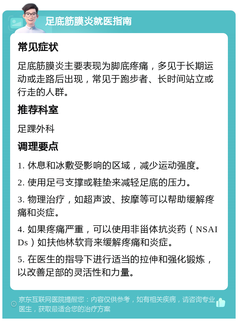 足底筋膜炎就医指南 常见症状 足底筋膜炎主要表现为脚底疼痛，多见于长期运动或走路后出现，常见于跑步者、长时间站立或行走的人群。 推荐科室 足踝外科 调理要点 1. 休息和冰敷受影响的区域，减少运动强度。 2. 使用足弓支撑或鞋垫来减轻足底的压力。 3. 物理治疗，如超声波、按摩等可以帮助缓解疼痛和炎症。 4. 如果疼痛严重，可以使用非甾体抗炎药（NSAIDs）如扶他林软膏来缓解疼痛和炎症。 5. 在医生的指导下进行适当的拉伸和强化锻炼，以改善足部的灵活性和力量。