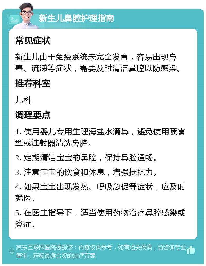 新生儿鼻腔护理指南 常见症状 新生儿由于免疫系统未完全发育，容易出现鼻塞、流涕等症状，需要及时清洁鼻腔以防感染。 推荐科室 儿科 调理要点 1. 使用婴儿专用生理海盐水滴鼻，避免使用喷雾型或注射器清洗鼻腔。 2. 定期清洁宝宝的鼻腔，保持鼻腔通畅。 3. 注意宝宝的饮食和休息，增强抵抗力。 4. 如果宝宝出现发热、呼吸急促等症状，应及时就医。 5. 在医生指导下，适当使用药物治疗鼻腔感染或炎症。