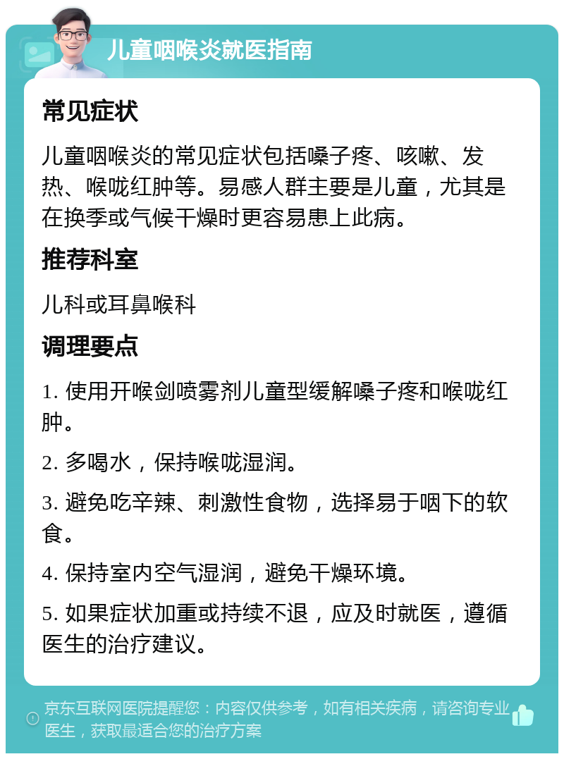 儿童咽喉炎就医指南 常见症状 儿童咽喉炎的常见症状包括嗓子疼、咳嗽、发热、喉咙红肿等。易感人群主要是儿童，尤其是在换季或气候干燥时更容易患上此病。 推荐科室 儿科或耳鼻喉科 调理要点 1. 使用开喉剑喷雾剂儿童型缓解嗓子疼和喉咙红肿。 2. 多喝水，保持喉咙湿润。 3. 避免吃辛辣、刺激性食物，选择易于咽下的软食。 4. 保持室内空气湿润，避免干燥环境。 5. 如果症状加重或持续不退，应及时就医，遵循医生的治疗建议。