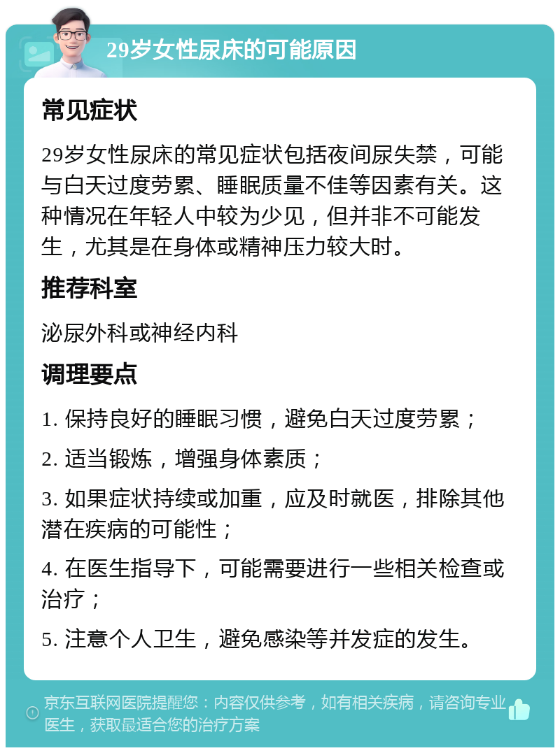 29岁女性尿床的可能原因 常见症状 29岁女性尿床的常见症状包括夜间尿失禁，可能与白天过度劳累、睡眠质量不佳等因素有关。这种情况在年轻人中较为少见，但并非不可能发生，尤其是在身体或精神压力较大时。 推荐科室 泌尿外科或神经内科 调理要点 1. 保持良好的睡眠习惯，避免白天过度劳累； 2. 适当锻炼，增强身体素质； 3. 如果症状持续或加重，应及时就医，排除其他潜在疾病的可能性； 4. 在医生指导下，可能需要进行一些相关检查或治疗； 5. 注意个人卫生，避免感染等并发症的发生。