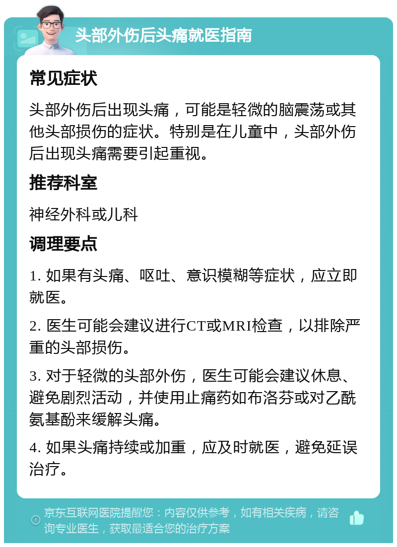 头部外伤后头痛就医指南 常见症状 头部外伤后出现头痛，可能是轻微的脑震荡或其他头部损伤的症状。特别是在儿童中，头部外伤后出现头痛需要引起重视。 推荐科室 神经外科或儿科 调理要点 1. 如果有头痛、呕吐、意识模糊等症状，应立即就医。 2. 医生可能会建议进行CT或MRI检查，以排除严重的头部损伤。 3. 对于轻微的头部外伤，医生可能会建议休息、避免剧烈活动，并使用止痛药如布洛芬或对乙酰氨基酚来缓解头痛。 4. 如果头痛持续或加重，应及时就医，避免延误治疗。