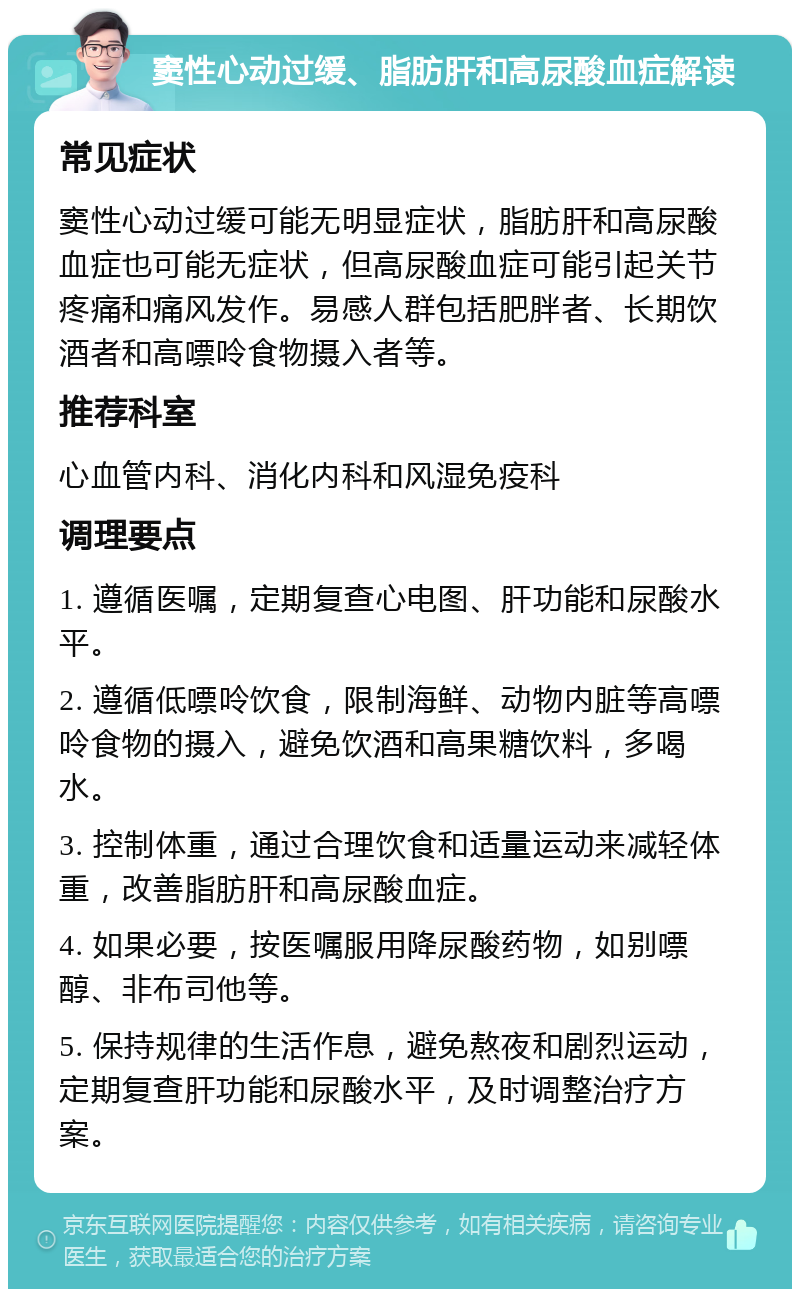 窦性心动过缓、脂肪肝和高尿酸血症解读 常见症状 窦性心动过缓可能无明显症状，脂肪肝和高尿酸血症也可能无症状，但高尿酸血症可能引起关节疼痛和痛风发作。易感人群包括肥胖者、长期饮酒者和高嘌呤食物摄入者等。 推荐科室 心血管内科、消化内科和风湿免疫科 调理要点 1. 遵循医嘱，定期复查心电图、肝功能和尿酸水平。 2. 遵循低嘌呤饮食，限制海鲜、动物内脏等高嘌呤食物的摄入，避免饮酒和高果糖饮料，多喝水。 3. 控制体重，通过合理饮食和适量运动来减轻体重，改善脂肪肝和高尿酸血症。 4. 如果必要，按医嘱服用降尿酸药物，如别嘌醇、非布司他等。 5. 保持规律的生活作息，避免熬夜和剧烈运动，定期复查肝功能和尿酸水平，及时调整治疗方案。