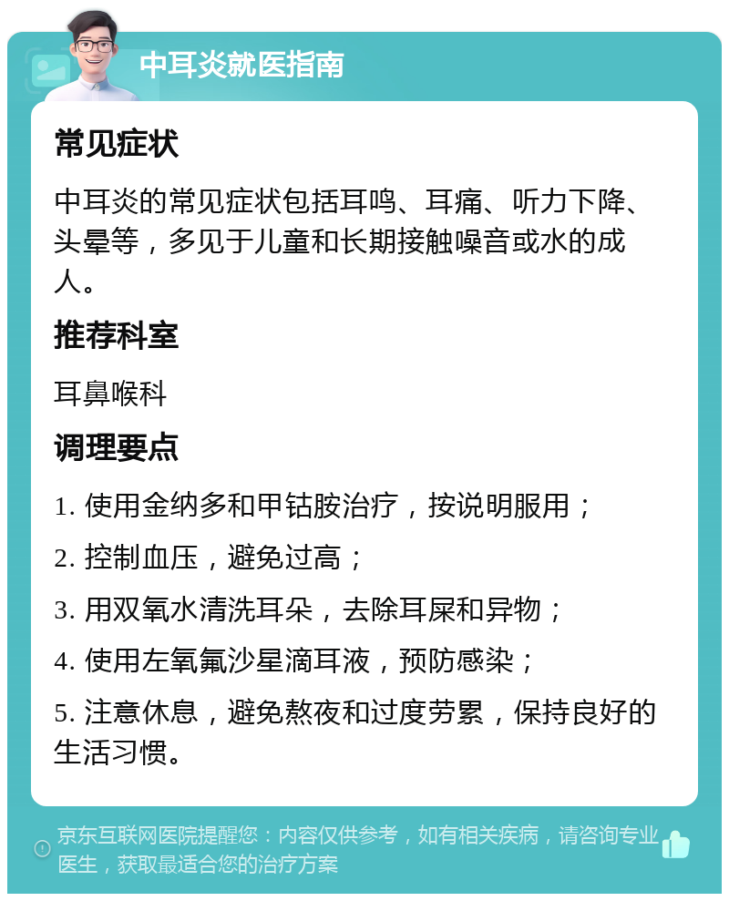 中耳炎就医指南 常见症状 中耳炎的常见症状包括耳鸣、耳痛、听力下降、头晕等，多见于儿童和长期接触噪音或水的成人。 推荐科室 耳鼻喉科 调理要点 1. 使用金纳多和甲钴胺治疗，按说明服用； 2. 控制血压，避免过高； 3. 用双氧水清洗耳朵，去除耳屎和异物； 4. 使用左氧氟沙星滴耳液，预防感染； 5. 注意休息，避免熬夜和过度劳累，保持良好的生活习惯。