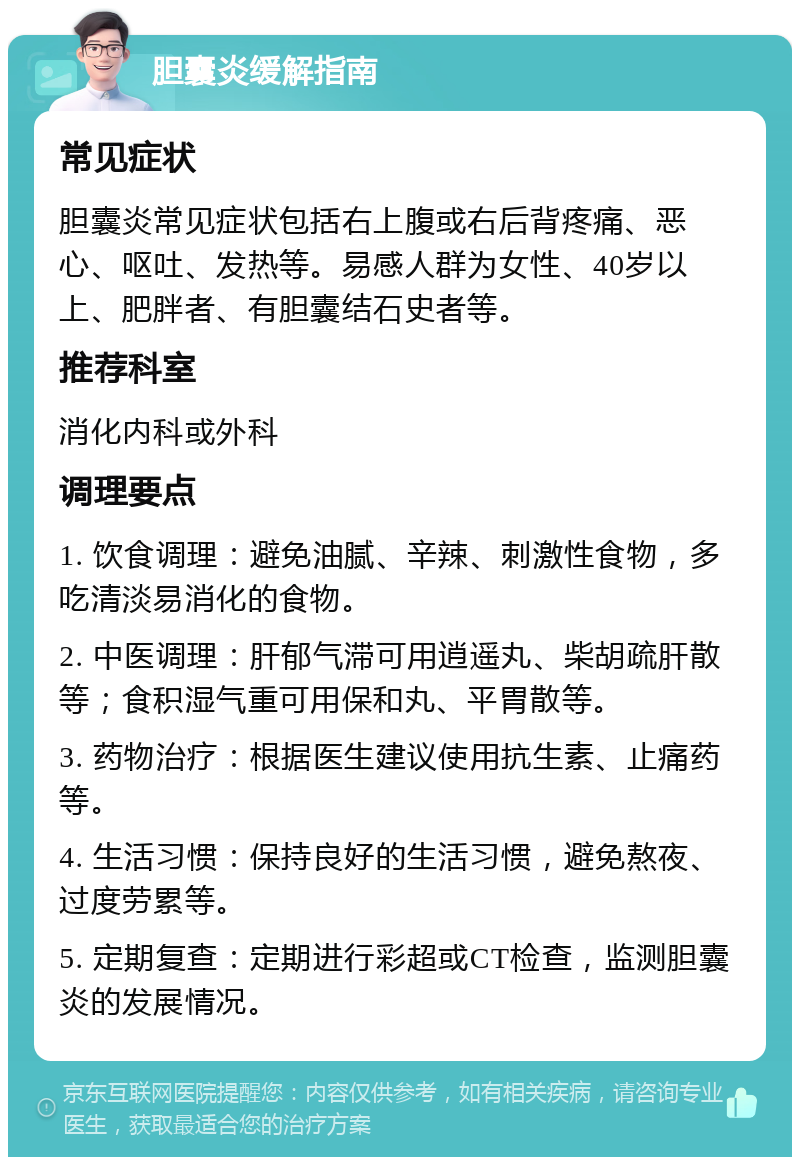 胆囊炎缓解指南 常见症状 胆囊炎常见症状包括右上腹或右后背疼痛、恶心、呕吐、发热等。易感人群为女性、40岁以上、肥胖者、有胆囊结石史者等。 推荐科室 消化内科或外科 调理要点 1. 饮食调理：避免油腻、辛辣、刺激性食物，多吃清淡易消化的食物。 2. 中医调理：肝郁气滞可用逍遥丸、柴胡疏肝散等；食积湿气重可用保和丸、平胃散等。 3. 药物治疗：根据医生建议使用抗生素、止痛药等。 4. 生活习惯：保持良好的生活习惯，避免熬夜、过度劳累等。 5. 定期复查：定期进行彩超或CT检查，监测胆囊炎的发展情况。