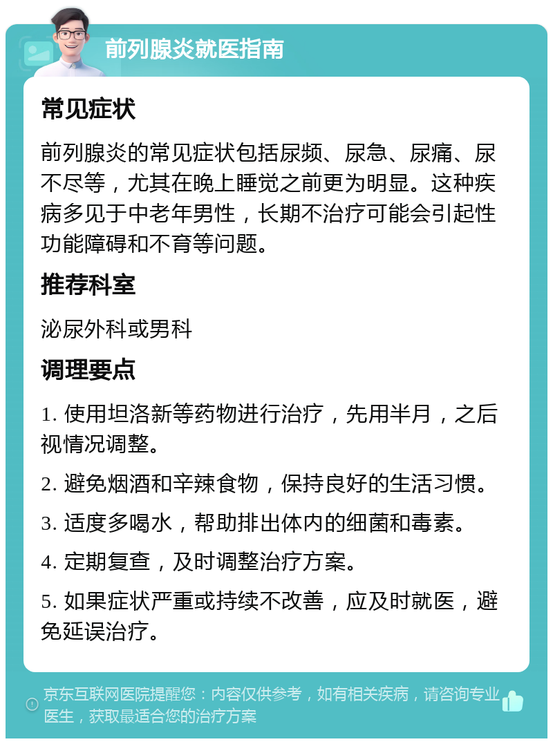 前列腺炎就医指南 常见症状 前列腺炎的常见症状包括尿频、尿急、尿痛、尿不尽等，尤其在晚上睡觉之前更为明显。这种疾病多见于中老年男性，长期不治疗可能会引起性功能障碍和不育等问题。 推荐科室 泌尿外科或男科 调理要点 1. 使用坦洛新等药物进行治疗，先用半月，之后视情况调整。 2. 避免烟酒和辛辣食物，保持良好的生活习惯。 3. 适度多喝水，帮助排出体内的细菌和毒素。 4. 定期复查，及时调整治疗方案。 5. 如果症状严重或持续不改善，应及时就医，避免延误治疗。