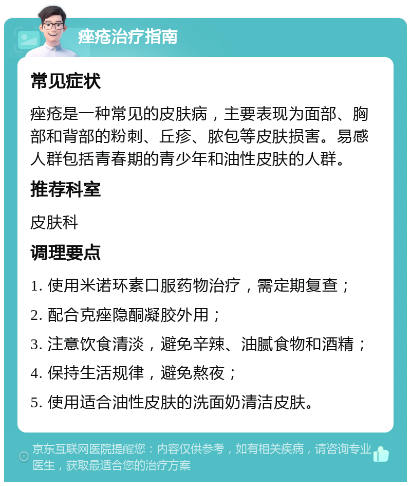 痤疮治疗指南 常见症状 痤疮是一种常见的皮肤病，主要表现为面部、胸部和背部的粉刺、丘疹、脓包等皮肤损害。易感人群包括青春期的青少年和油性皮肤的人群。 推荐科室 皮肤科 调理要点 1. 使用米诺环素口服药物治疗，需定期复查； 2. 配合克痤隐酮凝胶外用； 3. 注意饮食清淡，避免辛辣、油腻食物和酒精； 4. 保持生活规律，避免熬夜； 5. 使用适合油性皮肤的洗面奶清洁皮肤。