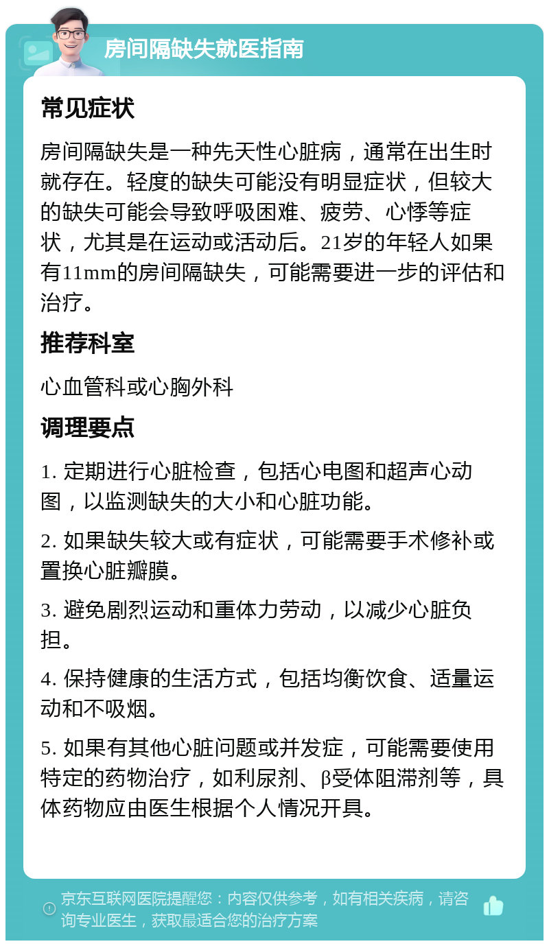 房间隔缺失就医指南 常见症状 房间隔缺失是一种先天性心脏病，通常在出生时就存在。轻度的缺失可能没有明显症状，但较大的缺失可能会导致呼吸困难、疲劳、心悸等症状，尤其是在运动或活动后。21岁的年轻人如果有11mm的房间隔缺失，可能需要进一步的评估和治疗。 推荐科室 心血管科或心胸外科 调理要点 1. 定期进行心脏检查，包括心电图和超声心动图，以监测缺失的大小和心脏功能。 2. 如果缺失较大或有症状，可能需要手术修补或置换心脏瓣膜。 3. 避免剧烈运动和重体力劳动，以减少心脏负担。 4. 保持健康的生活方式，包括均衡饮食、适量运动和不吸烟。 5. 如果有其他心脏问题或并发症，可能需要使用特定的药物治疗，如利尿剂、β受体阻滞剂等，具体药物应由医生根据个人情况开具。