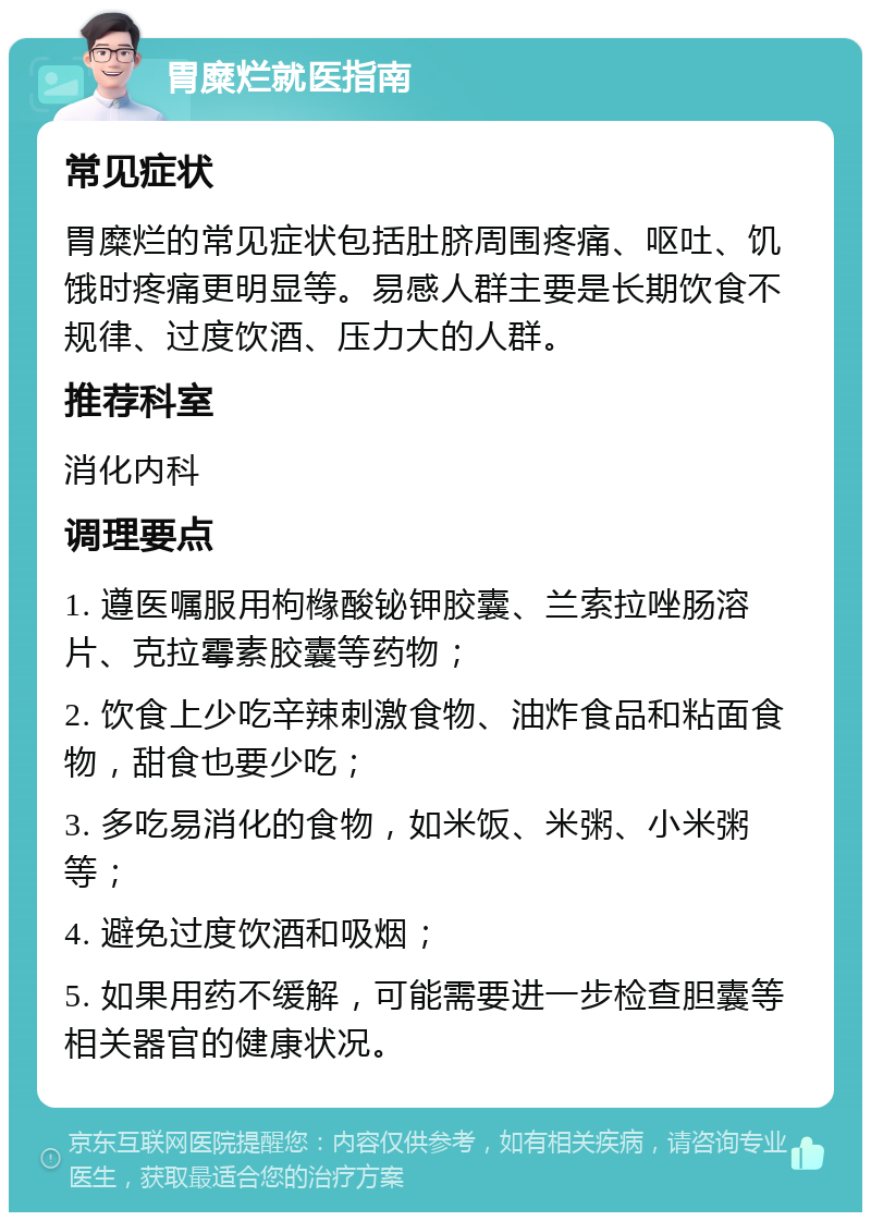 胃糜烂就医指南 常见症状 胃糜烂的常见症状包括肚脐周围疼痛、呕吐、饥饿时疼痛更明显等。易感人群主要是长期饮食不规律、过度饮酒、压力大的人群。 推荐科室 消化内科 调理要点 1. 遵医嘱服用枸橼酸铋钾胶囊、兰索拉唑肠溶片、克拉霉素胶囊等药物； 2. 饮食上少吃辛辣刺激食物、油炸食品和粘面食物，甜食也要少吃； 3. 多吃易消化的食物，如米饭、米粥、小米粥等； 4. 避免过度饮酒和吸烟； 5. 如果用药不缓解，可能需要进一步检查胆囊等相关器官的健康状况。